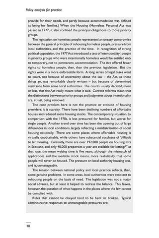 Policy analysis for practice
28
provide for their needs, and partly because accommodation was defined
as being for families.) When the Housing (Homeless Persons) Act was
passed in 1977, it also confined the principal obligations to those priority
groups.
The legislation on homeless people represented an uneasy compromise
between the general principle of rehousing homeless people,pressure from
local authorities, and the practice of the time. In recognition of strong
political opposition,the 1977Act introduced a test of‘intentionality’:people
in priority groups who were intentionally homeless would be entitled only
to temporary, not to permanent, accommodation. The Act offered fewer
rights to homeless people, then, than the previous legislation. But the
rights were in a more enforceable form. A long series of legal cases went
to court, not because of uncertainty about the law – the Act, as these
things go, was remarkably clearly written – but because of determined
resistance from some local authorities. The courts usually decided, more
or less, that the Act really meant what it said. Current reforms mean that
the distinctions between priority groups and judgments about intentionality
are, at last, being removed.
The core problem here is not the practice or attitude of housing
providers; it is scarcity. There have been declining numbers of affordable
houses and reduced social housing stocks. The contemporary situation, by
comparison with the 1970s, is less pressured for families, but worse for
single people. Another trend over time has been the opening out of large
differences in local conditions, largely reflecting a maldistribution of social
housing nationally. There are some places where affordable housing is
virtually unobtainable, while others have substantial surpluses of ‘difficult
to let’ housing. Currently, there are over 192,000 people on housing lists
in Scotland, and only 40,000 properties a year are available for letting;39 at
that rate, the mean waiting time is five years, although the mismatch of
applications and the available stock means, more realistically, that some
people will never be housed. The pressure on local authority housing was,
and is, unmanageable.
The tension between national policy and local practice reflects, then,
some genuine problems. In some areas, local authorities were resistant to
rehousing people on the basis of need. The legislation was not a major
social advance, but at least it helped to redress the balance. This leaves,
however, the question of what happens in the places where the law cannot
be complied with.
Rules that cannot be obeyed tend to be bent or broken. Typical
administrative responses to unmanageable pressures are:
 