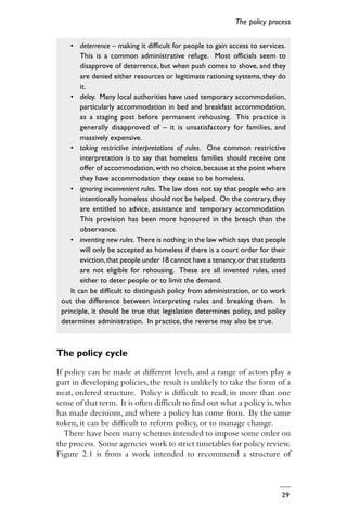 29
• deterrence – making it difficult for people to gain access to services.
This is a common administrative refuge. Most officials seem to
disapprove of deterrence, but when push comes to shove, and they
are denied either resources or legitimate rationing systems, they do
it.
• delay. Many local authorities have used temporary accommodation,
particularly accommodation in bed and breakfast accommodation,
as a staging post before permanent rehousing. This practice is
generally disapproved of – it is unsatisfactory for families, and
massively expensive.
• taking restrictive interpretations of rules. One common restrictive
interpretation is to say that homeless families should receive one
offer of accommodation,with no choice,because at the point where
they have accommodation they cease to be homeless.
• ignoring inconvenient rules. The law does not say that people who are
intentionally homeless should not be helped. On the contrary, they
are entitled to advice, assistance and temporary accommodation.
This provision has been more honoured in the breach than the
observance.
• inventing new rules. There is nothing in the law which says that people
will only be accepted as homeless if there is a court order for their
eviction,that people under 18 cannot have a tenancy,or that students
are not eligible for rehousing. These are all invented rules, used
either to deter people or to limit the demand.
It can be difficult to distinguish policy from administration, or to work
out the difference between interpreting rules and breaking them. In
principle, it should be true that legislation determines policy, and policy
determines administration. In practice, the reverse may also be true.
The policy cycle
If policy can be made at different levels, and a range of actors play a
part in developing policies, the result is unlikely to take the form of a
neat, ordered structure. Policy is difficult to read, in more than one
sense of that term. It is often difficult to find out what a policy is,who
has made decisions, and where a policy has come from. By the same
token, it can be difficult to reform policy, or to manage change.
There have been many schemes intended to impose some order on
the process. Some agencies work to strict timetables for policy review.
Figure 2.1 is from a work intended to recommend a structure of
The policy process
 