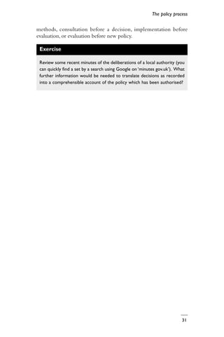 31
The policy process
methods, consultation before a decision, implementation before
evaluation, or evaluation before new policy.
Exercise
Review some recent minutes of the deliberations of a local authority (you
can quickly find a set by a search using Google on ‘minutes gov.uk’). What
further information would be needed to translate decisions as recorded
into a comprehensible account of the policy which has been authorised?
 