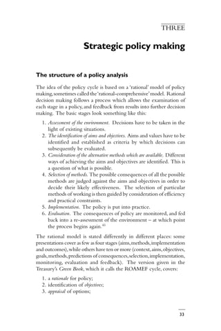 33
THREE
Strategic policy making
The structure of a policy analysis
The idea of the policy cycle is based on a ‘rational’ model of policy
making,sometimes called the‘rational-comprehensive’model. Rational
decision making follows a process which allows the examination of
each stage in a policy, and feedback from results into further decision
making. The basic stages look something like this:
1. Assessment of the environment. Decisions have to be taken in the
light of existing situations.
2. The identification of aims and objectives. Aims and values have to be
identified and established as criteria by which decisions can
subsequently be evaluated.
3. Consideration of the alternative methods which are available. Different
ways of achieving the aims and objectives are identified. This is
a question of what is possible.
4. Selection of methods. The possible consequences of all the possible
methods are judged against the aims and objectives in order to
decide their likely effectiveness. The selection of particular
methods of working is then guided by consideration of efficiency
and practical constraints.
5. Implementation. The policy is put into practice.
6. Evaluation. The consequences of policy are monitored, and fed
back into a re-assessment of the environment – at which point
the process begins again.41
The rational model is stated differently in different places: some
presentations cover as few as four stages (aims,methods,implementation
and outcomes),while others have ten or more (context,aims,objectives,
goals,methods,predictions of consequences,selection,implementation,
monitoring, evaluation and feedback). The version given in the
Treasury’s Green Book, which it calls the ROAMEF cycle, covers:
1. a rationale for policy;
2. identification of objectives;
3. appraisal of options;
 