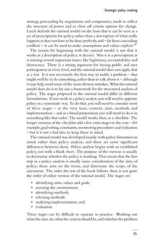 35
strategy, proceeding by negotiation and compromise, tends to reflect
the structure of power and to close off certain options for change.
Leach defends the rational model on the basis that it can be seen as a
set of prescriptions for policy, rather than a description of what really
happens;it does not have to be done perfectly,and – far from concealing
conflicts – it can be used to make assumptions and values explicit.45
The reason for beginning with the rational model is not that it
works as a description of policy: it doesn’t. Nor is it a prescription; it
is missing several important issues, like legitimacy, accountability and
democracy. There is a strong argument for having public and user
participation at every level,and the rational model does not apply that
as a test. It is not necessarily the best way to tackle a problem – that
might well be to do something,rather than to talk about it – although
it may help avoid some of the most obvious mistakes. What the rational
model does do is to lay out a framework for the structured analysis of
policy. The stages proposed in the rational model differ in different
formulations. If you work as a policy analyst,you will need to appraise
policy in a systematic way. To do that,you will need to consider most
of these stages – at the very least, context, aims, methods and
implementation – and as a broad proposition you will need to do it in
something like that order. The model works,then,as a checklist. The
longer versions of the checklist add a few extra stages to the core – for
example,goal setting,constraints,monitoring procedures and evaluation
– but it is not a bad idea to keep those in mind.
The rational model was developed mainly with policy formation in
mind, rather than policy analysis, and there are some significant
differences between them. Policy analysis begins with an established
policy, not with a blank sheet. The purpose of the exercise is usually
to determine whether the policy is working. That means that the first
step in a policy analysis is usually some consideration of the aims of
policy; those aims set the terms, and determine the scope, of the
assessment. The order the rest of the book follows, then, is not quite
the order of either version of the rational model. The stages are:
• identifying aims, values and goals;
• assessing the environment;
• identifying methods;
• selecting methods;
• analysing implementation; and
• evaluation.
These stages can be difficult to separate in practice. Working out
what the aims are,what the criteria should be,and whether the problem
Strategic policy making
 