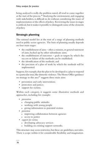 Policy analysis for practice
36
being analysed is really the problem stated, all tend to come together
at the start of the process.46 Analysing the environment,and engaging
with stakeholders, is difficult to do without considering the issues of
implementation or the effects of policy. Reviewing the issues in stages
is artificial,but it makes it possible to distinguish some of the elements
of policy.
Strategic planning
The rational model lies at the root of a range of planning methods
used in public sector agencies. The basis of planning usually depends
on four main stages:
• the establishment of aims – often a mission,or general statement
of aims, backed up by other subordinate aims;
• the establishment of outcomes – goals or targets by which the
success or failure of the methods can be established;
• the identification of the methods; and
• the precision of a plan of work by which the methods will be
implemented.
Suppose,for example,that the plan to be developed is a plan to respond
to a particular issue,like domestic violence. The Home Office guidance
on strategy in this area47 suggests three main aims:
• prevention and early intervention;
• protection and justice;
• support for victims.
Within each category, it suggests some illustrative methods and
approaches, including for example:
• prevention
◗ changing public attitudes
◗ working with young people
◗ giving information to potential victims
• protection
◗ improving collaboration between agencies
◗ access to justice
• support for victims
◗ developing advocacy services
◗ building on existing support networks.
This structure may seem restrictive,but these are guidelines,not rules.
There is scope within it for considerable flexibility and imagination.
 