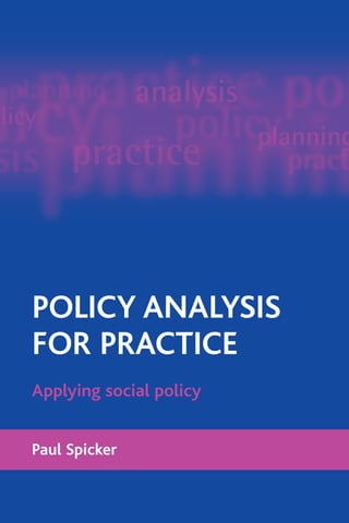 POLICY ANALYSIS
FOR PRACTICE
Paul Spicker
Applying social policy
POLICY
ANALYSIS
FOR
PRACTICE
Paul
Spicker
“This book offers an interesting and unique approach that will appeal to
many working in the field.Written in a clear and accessible style, it will be
a valuable text not only for those involved in policy and practice, but also
for students and practitioners in health and social care.” Susan Balloch,
Professor of Health and Social Care, Health and Social Policy Research Centre,
University of Brighton, UK
People who work in planning, management and service delivery in the public
sector need to know how policy is translated into practice, what is happening,
and whether a policy works. Policy analysis for practice introduces students
and practitioners to the concepts, methods and techniques required to
undertake the analysis and review of policy and its implementation. Focusing
on developing understanding and skills for a growing area of practice, it
combines material from public and social administration with examples and
application to social policy and the social services.
The book looks at ways to understand and analyse the main stages of the
policy process: developing strategies, identifying aims, examining the
situation, choosing methods, implementation and service delivery, and
evaluating outcomes. It stresses throughout the role of policy analysis as a
political, and not just a technical, activity.
Policy analysis for practice is an original, thought-provoking text with a strong
applied focus. It offers:
• systematic, accessible coverage of wide-ranging literature;
• application to practical circumstances and the needs of people in the field;
• a direct relationship to vocational work in the management and
administration of social services.
It will be invaluable for students and practitioners in public policy, social
policy and public sector management, in fields including central and local
government, health and social care and the voluntary sector.
Paul Spicker holds the Grampian Chair of Public Policy at the Robert Gordon
University, Aberdeen and is the Director of the Centre for Public Policy and
Management.
www.policypress.org.uk
SOCIAL POLICY
Policy analysis for practice [POD].qxd 14/11/08 14:42 Page 1
www.policypress.co.uk
PolicyPress @policypress
 