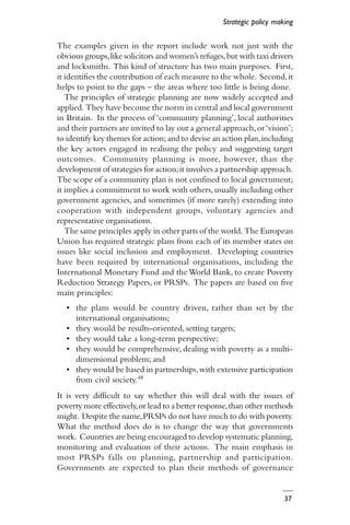 37
The examples given in the report include work not just with the
obvious groups,like solicitors and women’s refuges,but with taxi drivers
and locksmiths. This kind of structure has two main purposes. First,
it identifies the contribution of each measure to the whole. Second,it
helps to point to the gaps – the areas where too little is being done.
The principles of strategic planning are now widely accepted and
applied. They have become the norm in central and local government
in Britain. In the process of ‘community planning’, local authorities
and their partners are invited to lay out a general approach,or‘vision’;
to identify key themes for action; and to devise an action plan,including
the key actors engaged in realising the policy and suggesting target
outcomes. Community planning is more, however, than the
development of strategies for action;it involves a partnership approach.
The scope of a community plan is not confined to local government;
it implies a commitment to work with others,usually including other
government agencies, and sometimes (if more rarely) extending into
cooperation with independent groups, voluntary agencies and
representative organisations.
The same principles apply in other parts of the world. The European
Union has required strategic plans from each of its member states on
issues like social inclusion and employment. Developing countries
have been required by international organisations, including the
International Monetary Fund and the World Bank, to create Poverty
Reduction Strategy Papers, or PRSPs. The papers are based on five
main principles:
• the plans would be country driven, rather than set by the
international organisations;
• they would be results-oriented, setting targets;
• they would take a long-term perspective;
• they would be comprehensive, dealing with poverty as a multi-
dimensional problem; and
• they would be based in partnerships,with extensive participation
from civil society.48
It is very difficult to say whether this will deal with the issues of
poverty more effectively,or lead to a better response,than other methods
might. Despite the name,PRSPs do not have much to do with poverty.
What the method does do is to change the way that governments
work. Countries are being encouraged to develop systematic planning,
monitoring and evaluation of their actions. The main emphasis in
most PRSPs falls on planning, partnership and participation.
Governments are expected to plan their methods of governance
Strategic policy making
 