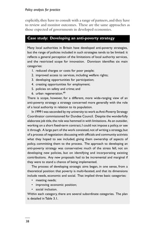Policy analysis for practice
38
explicitly,they have to consult with a range of partners,and they have
to review and monitor outcomes. These are the same approaches as
those expected of governments in developed economies.
Case study: Developing an anti-poverty strategy
Many local authorities in Britain have developed anti-poverty strategies,
but the range of policies included in such strategies tends to be limited: it
reflects a general perception of the limitations of local authority services,
and the restricted scope for innovation. Donnison identifies six main
categories:
1. reduced charges or costs for poor people;
2. improved access to services, including welfare rights;
3. developing opportunities for participation;
4. creating opportunities for employment;
5. policies on safety and crime; and
6. urban regeneration.49
There is scope, however, for a different, more wide-ranging view of an
anti-poverty strategy: a strategy concerned more generally with the role
of a local authority in relation to its population.
In 1999 I was seconded by my university to work asAnti-Poverty Strategy
Coordinator commissioned for Dundee Council. Despite the wonderfully
elaborate job title,the role was hemmed in with limitations. As an outsider,
working on a short fixed-term contract,I could not impose a policy, or see
it through. A large part of the work consisted,not of writing a strategy,but
of a process of negotiation:discussing with officials and community activists
what they hoped to see included, giving them ownership of aspects of
policy, committing them to the process. The approach to developing an
anti-poverty strategy was conservative: much of the stress fell, not on
developing new policies, but on identifying and incorporating existing
contributions. Any new proposals had to be incremental and marginal if
they were to stand a chance of being implemented.
The process of developing strategic aims began, in one sense, from a
theoretical position: that poverty is multi-faceted, and that its dimensions
include needs, economic and social. That implied three basic categories:
• meeting needs;
• improving economic position;
• social inclusion.
Within each category, there are several subordinate categories. The plan
is detailed in Table 3.1.
 