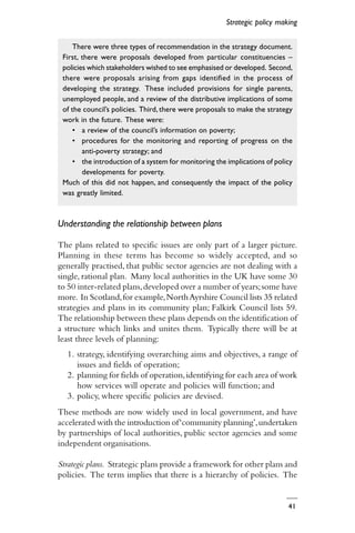 41
Understanding the relationship between plans
The plans related to specific issues are only part of a larger picture.
Planning in these terms has become so widely accepted, and so
generally practised, that public sector agencies are not dealing with a
single, rational plan. Many local authorities in the UK have some 30
to 50 inter-related plans,developed over a number of years;some have
more. In Scotland,for example,NorthAyrshire Council lists 35 related
strategies and plans in its community plan; Falkirk Council lists 59.
The relationship between these plans depends on the identification of
a structure which links and unites them. Typically there will be at
least three levels of planning:
1. strategy, identifying overarching aims and objectives, a range of
issues and fields of operation;
2. planning for fields of operation,identifying for each area of work
how services will operate and policies will function; and
3. policy, where specific policies are devised.
These methods are now widely used in local government, and have
accelerated with the introduction of‘community planning’,undertaken
by partnerships of local authorities, public sector agencies and some
independent organisations.
Strategic plans. Strategic plans provide a framework for other plans and
policies. The term implies that there is a hierarchy of policies. The
Strategic policy making
There were three types of recommendation in the strategy document.
First, there were proposals developed from particular constituencies –
policies which stakeholders wished to see emphasised or developed. Second,
there were proposals arising from gaps identified in the process of
developing the strategy. These included provisions for single parents,
unemployed people, and a review of the distributive implications of some
of the council’s policies. Third, there were proposals to make the strategy
work in the future. These were:
• a review of the council’s information on poverty;
• procedures for the monitoring and reporting of progress on the
anti-poverty strategy; and
• the introduction of a system for monitoring the implications of policy
developments for poverty.
Much of this did not happen, and consequently the impact of the policy
was greatly limited.
 