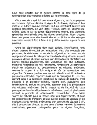 nous sont offertes par la nature comme la base sûre de la
reconstitution des vignobles détruits par le phylloxera.
»Nous voudrions qu'il fut donné aux vignerons, aux bons paysans
de certaines régions viticoles où règne le phylloxera, régions où l'on
impose le sulfure comme remède, tout en interdisant l'entrée des
cépages américains, de voir, dans l'Hérault, dans les Bouches-du-
Rhône, dans le Var et autres départements voisins, des vignobles
splendides reconstitués avec les vignes américaines. Nous croyons
bien que protecteurs des insecticides et prohibiteurs des cépages
américains auraient fort à faire à se justifier ensuite auprès de ces
paysans.
»Dans les départements dont nous parlons, l'insuffisance, nous
dirons presque l'innocuité des insecticides n'est plus contestée par
personne; la résistance, la luxuriante végétation de beaucoup de
cépages américains, la belle production directe de quelques-uns sont
prouvées, depuis plusieurs années, par d'importantes plantations en
pleines régions phylloxerées. Des viticulteurs des plus autorisés,
membres honorables de nos Parlements, remplissent un patriotique
devoir en présentant au gouvernement les cépages américains
comme le moyen à la fois unique et sûr de reconstituer nos
vignobles. Espérons que leur voix qui est celle de la vérité ne tardera
plus à être entendue. Espérons aussi que la Compagnie P. L. M. qui,
croyant jadis à la puissance insecticide du sulfure de carbone, s'est
dévouée à en propager l'emploi, voudra bien, aujourd'hui que
l'inefficacité du sulfure est prouvée, accorder aide à la propagation
des cépages américains. De la largeur et de l'activité de cette
propagation dans les départements méridionaux partout phylloxerés
dépend la prompte et indispensable reconstitution d'une triple
source de richesse pour la France, pour ces départements, et pour
les entreprises de transport. Il faut que les plants de Jacquez et de
quelques autres variétés américaines bien connues de cépages à vin,
dits à production directe, et que ceux d'autres variétés également
américaines, précieux porte-greffes pour nos vignes françaises,
 