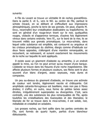suivants:
A l'île du Levant se trouve un véritable lit de roches granatifères.
Dans la partie E. et S., vers le NO. au centre de l'île, partout le
schiste micacé, en se délitant et s'effeuillant aux impressions
atmosphériques, jonche la terre de ses grenats. On peut, d'après M.
Denis, reconnaître leur cristallisation dodécaèdre ou trapéziforme; ils
sont en général d'un rouge-brun tirant sur le noir, quelquefois
rouges, violacés et d'apparence terreuse, d'autres fois légèrement
vitreux dans certains endroits. Vers l'E., sur le bord de la mer, ils se
trouvent mêlés aux grenats prismatiques. Le mica-schiste, dans
lequel cette substance est empâtée, est contourné ou anguleux et
les cristaux prismatiques du disthine, élargis comme d'habitude sur
deux faces opposées, s'allongent d'une manière remarquable, se
recourbent, se redressent, et suivent exactement les mouvements
de la roche sur laquelle ils sont appliqués.
Il existe aussi un gisement d'asbeste ou amianthe, à un endroit
appelé la mine, où l'on ne peut arriver qu'au moyen d'une barque.
L'asbeste se trouve dans les fissures d'une roche magnésienne. Elle
affecte plusieurs formes et plusieurs couleurs, ses fibres sont le plus
souvent d'un blanc d'argent, assez soyeuses, mais dures et
compactes.
Un peu au-dessus du gisement d'asbeste, on trouve une actinote
de couleur vert tendre, légèrement nacrée et châtoyante. Cet
amphibole calcaréo-ferrugineux est basillaire, mais non pas à fibres
droites; il s'offre, en outre, sous forme de petites lames assez
étroites, irrégulièrement superposées ou divergentes. C'est, sans
contredit, une des substances les plus remarquables de l'île, après
toutefois les cristallisations des tixanoyides et des titaniates; le
titaniate de fer se trouve dans le mica-schiste, il est solide, noir,
métalloïde et cristallisé en octaèdre.
Les grosses roches, qui font saillie dans les parties centrales de
l'île, sont formés de quartz hyalin, parfois d'une blancheur
éblouissante.
 