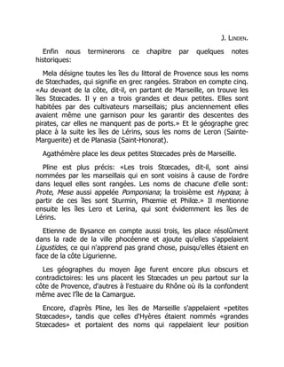J. Linden.
Enfin nous terminerons ce chapitre par quelques notes
historiques:
Mela désigne toutes les îles du littoral de Provence sous les noms
de Stœchades, qui signifie en grec rangées. Strabon en compte cinq.
«Au devant de la côte, dit-il, en partant de Marseille, on trouve les
îles Stœcades. Il y en a trois grandes et deux petites. Elles sont
habitées par des cultivateurs marseillais; plus anciennement elles
avaient même une garnison pour les garantir des descentes des
pirates, car elles ne manquent pas de ports.» Et le géographe grec
place à la suite les îles de Lérins, sous les noms de Leron (Sainte-
Marguerite) et de Planasia (Saint-Honorat).
Agathémère place les deux petites Stœcades près de Marseille.
Pline est plus précis: «Les trois Stœcades, dit-il, sont ainsi
nommées par les marseillais qui en sont voisins à cause de l'ordre
dans lequel elles sont rangées. Les noms de chacune d'elle sont:
Prote, Mese aussi appelée Pomponiana; la troisième est Hypœa; à
partir de ces îles sont Sturmin, Phœmie et Philœ.» Il mentionne
ensuite les îles Lero et Lerina, qui sont évidemment les îles de
Lérins.
Etienne de Bysance en compte aussi trois, les place résolûment
dans la rade de la ville phocéenne et ajoute qu'elles s'appelaient
Ligustides, ce qui n'apprend pas grand chose, puisqu'elles étaient en
face de la côte Ligurienne.
Les géographes du moyen âge furent encore plus obscurs et
contradictoires: les uns placent les Stœcades un peu partout sur la
côte de Provence, d'autres à l'estuaire du Rhône où ils la confondent
même avec l'île de la Camargue.
Encore, d'après Pline, les îles de Marseille s'appelaient «petites
Stœcades», tandis que celles d'Hyères étaient nommés «grandes
Stœcades» et portaient des noms qui rappelaient leur position
 