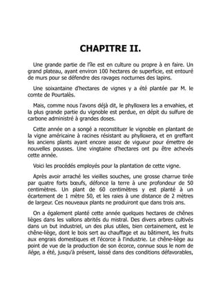 CHAPITRE II.
Une grande partie de l'île est en culture ou propre à en faire. Un
grand plateau, ayant environ 100 hectares de superficie, est entouré
de murs pour se défendre des ravages nocturnes des lapins.
Une soixantaine d'hectares de vignes y a été plantée par M. le
comte de Pourtalès.
Mais, comme nous l'avons déjà dit, le phylloxera les a envahies, et
la plus grande partie du vignoble est perdue, en dépit du sulfure de
carbone administré à grandes doses.
Cette année on a songé a reconstituer le vignoble en plantant de
la vigne américaine à racines résistant au phylloxera, et en greffant
les anciens plants ayant encore assez de vigueur pour émettre de
nouvelles pousses. Une vingtaine d'hectares ont pu être achevés
cette année.
Voici les procédés employés pour la plantation de cette vigne.
Après avoir arraché les vieilles souches, une grosse charrue tirée
par quatre forts bœufs, défonce la terre à une profondeur de 50
centimètres. Un plant de 60 centimètres y est planté à un
écartement de 1 mètre 50, et les raies à une distance de 2 mètres
de largeur. Ces nouveaux plants ne produiront que dans trois ans.
On a également planté cette année quelques hectares de chênes
lièges dans les vallons abrités du mistral. Des divers arbres cultivés
dans un but industriel, un des plus utiles, bien certainement, est le
chêne-liège, dont le bois sert au chauffage et au bâtiment, les fruits
aux engrais domestiques et l'écorce à l'industrie. Le chêne-liège au
point de vue de la production de son écorce, connue sous le nom de
liège, a été, jusqu'à présent, laissé dans des conditions défavorables,
 