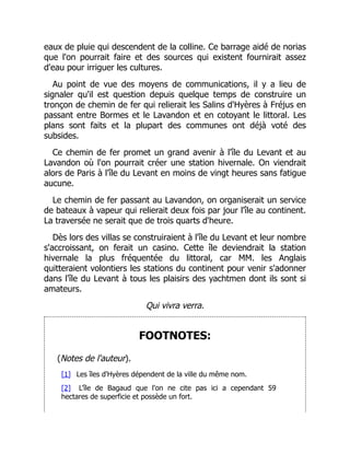 eaux de pluie qui descendent de la colline. Ce barrage aidé de norias
que l'on pourrait faire et des sources qui existent fournirait assez
d'eau pour irriguer les cultures.
Au point de vue des moyens de communications, il y a lieu de
signaler qu'il est question depuis quelque temps de construire un
tronçon de chemin de fer qui relierait les Salins d'Hyères à Fréjus en
passant entre Bormes et le Lavandon et en cotoyant le littoral. Les
plans sont faits et la plupart des communes ont déjà voté des
subsides.
Ce chemin de fer promet un grand avenir à l'île du Levant et au
Lavandon où l'on pourrait créer une station hivernale. On viendrait
alors de Paris à l'île du Levant en moins de vingt heures sans fatigue
aucune.
Le chemin de fer passant au Lavandon, on organiserait un service
de bateaux à vapeur qui relierait deux fois par jour l'île au continent.
La traversée ne serait que de trois quarts d'heure.
Dès lors des villas se construiraient à l'île du Levant et leur nombre
s'accroissant, on ferait un casino. Cette île deviendrait la station
hivernale la plus fréquentée du littoral, car MM. les Anglais
quitteraient volontiers les stations du continent pour venir s'adonner
dans l'île du Levant à tous les plaisirs des yachtmen dont ils sont si
amateurs.
Qui vivra verra.
FOOTNOTES:
(Notes de l'auteur).
[1] Les îles d'Hyères dépendent de la ville du même nom.
[2] L'île de Bagaud que l'on ne cite pas ici a cependant 59
hectares de superficie et possède un fort.
 