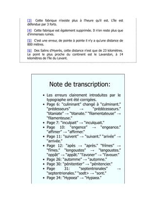 [3] Cette fabrique n'existe plus à l'heure qu'il est. L'île est
défendue par 3 forts.
[4] Cette fabrique est également supprimée. Il n'en reste plus que
d'immenses ruines.
[5] C'est une erreur, de pointe à pointe il n'y a qu'une distance de
800 mètres.
[6] Des Salins d'Hyerès, cette distance n'est que de 23 kilomètres.
Le point le plus proche du continent est le Lavandon, à 14
kilomètres de l'île du Levant.
Note de transcription:
Les erreurs clairement introduites par le
typographe ont été corrigées.
Page 6: “culininant” changé à “culminant.”
“prédesseurs” → “prédécesseurs.”
“titaniate” → “titanate.” “filamentateuse” →
“filamenteuse.”
Page 7: “inculpait” → “inculquait.”
Page 10: “engence” → “engeance.”
“affimer” → “affirmer.”
Page 11: “suivent” → “suivant.” “arivée” →
“arrivée.”
Page 12: “apès → “après.” “frîmes” →
“fîmes.” “longoustes” → “langoustes.”
“oppât” → “appât.” “l'avoner” → “l’avouer.”
Page 26: “automme” → “automne.”
Page 30: “pénitentier” → “pénitencier.”
Page 31: “septentrisnales” →
“septentrionales.” “sodt> → “sont.”
Page 34: “Hypoea” → “Hypaea.”
 