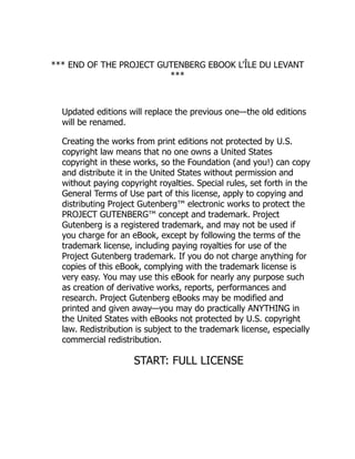 *** END OF THE PROJECT GUTENBERG EBOOK L'ÎLE DU LEVANT
***
Updated editions will replace the previous one—the old editions
will be renamed.
Creating the works from print editions not protected by U.S.
copyright law means that no one owns a United States
copyright in these works, so the Foundation (and you!) can copy
and distribute it in the United States without permission and
without paying copyright royalties. Special rules, set forth in the
General Terms of Use part of this license, apply to copying and
distributing Project Gutenberg™ electronic works to protect the
PROJECT GUTENBERG™ concept and trademark. Project
Gutenberg is a registered trademark, and may not be used if
you charge for an eBook, except by following the terms of the
trademark license, including paying royalties for use of the
Project Gutenberg trademark. If you do not charge anything for
copies of this eBook, complying with the trademark license is
very easy. You may use this eBook for nearly any purpose such
as creation of derivative works, reports, performances and
research. Project Gutenberg eBooks may be modified and
printed and given away—you may do practically ANYTHING in
the United States with eBooks not protected by U.S. copyright
law. Redistribution is subject to the trademark license, especially
commercial redistribution.
START: FULL LICENSE
 