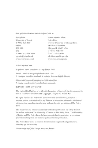 First published in Great Britain in June 2006 by
Policy Press North America office:
University of Bristol Policy Press
1-9 Old Park Hill c/o The University of Chicago Press
Bristol 1427 East 60th Street
BS2 8BB Chicago, IL 60637, USA
UK t: +1 773 702 7700
t: +44 (0)117 954 5940 f: +1 773-702-9756
pp-info@bristol.ac.uk sales@press.uchicago.edu
www.policypress.co.uk www.press.uchicago.edu
© Paul Spicker 2006
Reprinted 2008,Transferred to Digial Print 2016
British Library Cataloguing in Publication Data
A catalogue record for this book is available from the British Library.
Library of Congress Cataloging-in-Publication Data
A catalog record for this book has been requested.
ISBN 978 1 4473 4249 6 EPDF
The right of Paul Spicker to be identified as author of this work has been asserted by
him in accordance with the 1988 Copyright, Designs and Patents Act.
All rights reserved: no part of this publication may be reproduced, stored in a
retrieval system, or transmitted in any form or by any means, electronic, mechanical,
photocopying, recording, or otherwise without the prior permission of The Policy
Press.
The statements and opinions contained within this publication are solely those of
the author and not of The University of Bristol or The Policy Press. The University
of Bristol and The Policy Press disclaim responsibility for any injury to persons or
property resulting from any material published in this publication.
The Policy Press works to counter discrimination on grounds of gender, race,
disability, age and sexuality.
Cover design by Qube Design Associates, Bristol.
 
