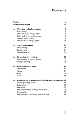 iii
Contents
Preface v
Notes on the author viii
one The nature of policy analysis 1
Policy analysis 1
The work of the policy analyst 1
Policy analysis and social science 3
Skills for policy analysis 6
The role of the policy analyst 11
two The policy process 15
Policy making 16
Setting policy 24
The policy cycle 29
three Strategic policy making 33
The structure of a policy analysis 33
Strategic planning 36
four Aims, values and goals 49
The mission 50
Values 54
Aims 57
Goals 61
five Assessing the environment 1: qualitative interpretation 67
Checking existing sources 69
Stakeholders 70
Key actors 72
Research methods: obtaining information 75
Consultation 78
Interpreting and processing qualitative data 82
 