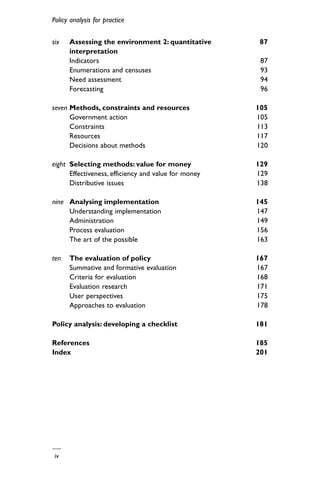 iv
Policy analysis for practice
six Assessing the environment 2: quantitative 87
interpretation
Indicators 87
Enumerations and censuses 93
Need assessment 94
Forecasting 96
seven Methods, constraints and resources 105
Government action 105
Constraints 113
Resources 117
Decisions about methods 120
eight Selecting methods: value for money 129
Effectiveness, efficiency and value for money 129
Distributive issues 138
nine Analysing implementation 145
Understanding implementation 147
Administration 149
Process evaluation 156
The art of the possible 163
ten The evaluation of policy 167
Summative and formative evaluation 167
Criteria for evaluation 168
Evaluation research 171
User perspectives 175
Approaches to evaluation 178
Policy analysis: developing a checklist 181
References 185
Index 201
 
