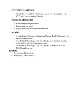 CONFERENCE ATTENDED
 Attended the Second National Student Leaders’ Conference held on the
4th
-9th
April 2010 at Bomas of Kenya.
PERSONAL ATTRIBUTES
 Hardworking and highly ethical.
 Honest, kind and smart.
 Highly motivated, intelligent and self-driven.
AWARDS
 Awarded by the Ministry of Education of Kenya - Kitale Municipality for
Exemplary Performance.
 Awarded by Nakuru Boys’ High School as the most disciplined student
in the 2007/08 and 2009/10 academic years.
 Awarded by Nakuru Boys’ High School as the neatest student in the
2009/10 academic year.
HOBBIES
 Socializing and interacting.
 Reading informative literature.
 
