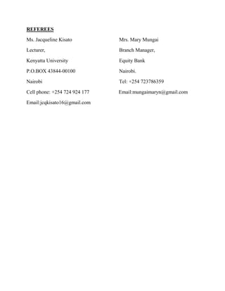 REFEREES
Ms. Jacqueline Kisato Mrs. Mary Mungai
Lecturer, Branch Manager,
Kenyatta University Equity Bank
P.O.BOX 43844-00100 Nairobi.
Nairobi Tel: +254 723786359
Cell phone: +254 724 924 177 Email:mungaimaryn@gmail.com
Email:jcqkisato16@gmail.com
 