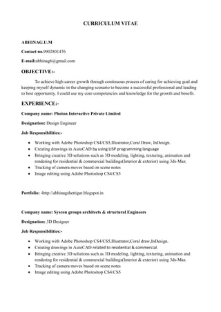CURRICULUM VITAE
ABHINAG.U.M
Contact no.9902801476
E-mail:abhinag6@gmail.com
OBJECTIVE:-
To achieve high career growth through continuous process of caring for achieving goal and
keeping myself dynamic in the changing scenario to become a successful professional and leading
to best opportunity. I could use my core competencies and knowledge for the growth and benefit.
EXPERIENCE:-
Company name: Photon Interactive Private Limited
Designation: Design Engineer
Job Responsibilities:-
 Working with Adobe Photoshop CS4/CS5,Illustrator,Coral Draw, InDesign.
 Creating drawings in AutoCAD by using LISP programming language
 Bringing creative 3D solutions such as 3D modeling, lighting, texturing, animation and
rendering for residential & commercial buildings(Interior & exterior) using 3ds-Max
 Tracking of camera moves based on scene notes
 Image editing using Adobe Photoshop CS4/CS5
Portfolio: -http://abhinagshettigar.blogspot.in
Company name: Syscon groups architects & structural Engineers
Designation: 3D Designer
Job Responsibilities:-
 Working with Adobe Photoshop CS4/CS5,Illustrator,Coral draw,InDesign.
 Creating drawings in AutoCAD related to residential & commercial.
 Bringing creative 3D solutions such as 3D modeling, lighting, texturing, animation and
rendering for residential & commercial buildings(Interior & exterior) using 3ds-Max
 Tracking of camera moves based on scene notes
 Image editing using Adobe Photoshop CS4/CS5
 