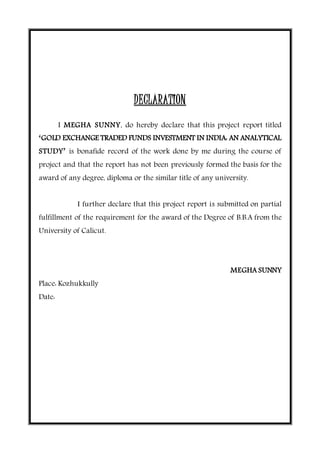 DECLARATION
I MEGHA SUNNY, do hereby declare that this project report titled
‘GOLD EXCHANGE TRADED FUNDS INVESTMENT IN INDIA: AN ANALYTICAL
STUDY’ is bonafide record of the work done by me during the course of
project and that the report has not been previously formed the basis for the
award of any degree, diploma or the similar title of any university.
I further declare that this project report is submitted on partial
fulfillment of the requirement for the award of the Degree of B.B.A from the
University of Calicut.
MEGHA SUNNY
Place: Kozhukkully
Date:
 