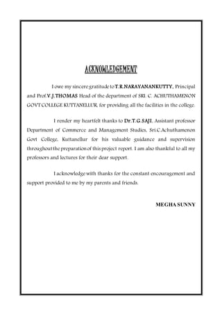 ACKNOWLEDGEMENT
I owe my sinceregratitudeto T.R.NARAYANANKUTTY, Principal
and Prof.V.J.THOMAS Head of the department of SRI. C. ACHUTHAMENON
GOVT COLLEGE KUTTANELLUR, for providing all the facilities in the college.
I render my heartfelt thanks to Dr.T.G.SAJI, Assistant professor
Department of Commerce and Management Studies, Sri.C.Achuthamenon
Govt College, Kuttanellur for his valuable guidance and supervision
throughoutthepreparationof this project report. I am also thankful to all my
professors and lectures for their dear support.
I acknowledgewith thanks for the constant encouragement and
support provided to me by my parents and friends.
MEGHA SUNNY
 