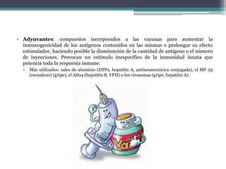 • Adyuvantes: compuestos incorporados a las vacunas para aumentar la
inmunogenicidad de los antígenos contenidos en las mismas o prolongar su efecto
estimulador, haciendo posible la disminución de la cantidad de antígeno o el número
de inyecciones. Provocan un estímulo inespecífico de la inmunidad innata que
potencia toda la respuesta inmune.
• Más utilizados: sales de aluminio (DTPa, hepatitis A, antineumocócica conjugada), el MF 59
(escualeno) (gripe), el AS04 (hepatitis B, VPH) o los virosomas (gripe, hepatitis A).
 