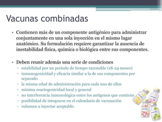 Vacunas combinadas
• Contienen más de un componente antigénico para administrar
conjuntamente en una sola inyección en el mismo lugar
anatómico. Su formulación requiere garantizar la ausencia de
inestabilidad física, química o biológica entre sus componentes.
• Deben reunir además una serie de condiciones
▫ estabilidad por un periodo de tiempo razonable (18-24 meses)
▫ inmunogenicidad y eficacia similar a la de sus componentes por
separado
▫ la misma edad de administración para cada uno de ellos
▫ mínima reactogenicidad local y general
▫ no interferencia inmunológica entre los antígenos que contiene
▫ posibilidad de integrarse en el calendario de vacunación
▫ volumen a inyectar aceptable.
 