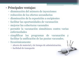 • Principales ventajas:
▫ disminución del número de inyecciones
▫ reducción de los efectos secundarios
▫ disminución de la exposición a excipientes
▫ facilitar las oportunidades de vacunación
▫ mejorar las coberturas vacunales
▫ permitir la vacunación simultánea contra varias
enfermedades
▫ simplificar los programas de vacunación y
facilitar la unificación de las pautas vacunales.
▫ Económicamente
 ahorro de material y de tiempo de administración,
 facilidad de transporte
 