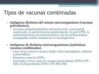 Tipos de vacunas combinadas
• Antígenos distintos del mismo microorganismo (vacunas
polivalentes).
▫ vacunas antipoliomielítica atenuada oral y parenteral
inactivada, la antirrotavirus pentavalente, la anti-VPH, la
antineumocócica de polisacáridos o las de polisacáridos
conjugadas contra neumococo o meningococo.
• Antígenos de distintos microorganismos (auténticas
vacunas combinadas)
▫ sean virus como la vacuna triple vírica (sarampión, rubeola
y parotiditis)
▫ bacterias como la DTPa
▫ bacterias y virus como la vacuna pentavalente DTPa-VPI-
Hib o la hexavalente DTPa-VPI-Hib-HB.
 
