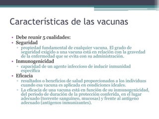 Características de las vacunas
• Debe reunir 5 cualidades:
• Seguridad
▫ propiedad fundamental de cualquier vacuna. El grado de
seguridad exigido a una vacuna está en relación con la gravedad
de la enfermedad que se evita con su administración.
• Inmunogenicidad
▫ capacidad de un agente infeccioso de inducir inmunidad
específica
• Eficacia
▫ resultados o beneficios de salud proporcionados a los individuos
cuando esa vacuna es aplicada en condiciones ideales.
▫ La eficacia de una vacuna está en función de su inmunogenicidad,
del período de duración de la protección conferida, en el lugar
adecuado (torrente sanguíneo, mucosas) y frente al antígeno
adecuado (antígenos inmunizantes).
 