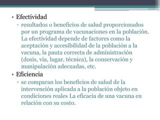 • Efectividad
▫ resultados o beneficios de salud proporcionados
por un programa de vacunaciones en la población.
La efectividad depende de factores como la
aceptación y accesibilidad de la población a la
vacuna, la pauta correcta de administración
(dosis, vía, lugar, técnica), la conservación y
manipulación adecuadas, etc.
• Eficiencia
▫ se comparan los beneficios de salud de la
intervención aplicada a la población objeto en
condiciones reales La eficacia de una vacuna en
relación con su costo.
 