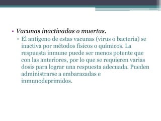 • Vacunas inactivadas o muertas.
▫ El antígeno de estas vacunas (virus o bacteria) se
inactiva por métodos físicos o químicos. La
respuesta inmune puede ser menos potente que
con las anteriores, por lo que se requieren varias
dosis para lograr una respuesta adecuada. Pueden
administrarse a embarazadas e
inmunodeprimidos.
 