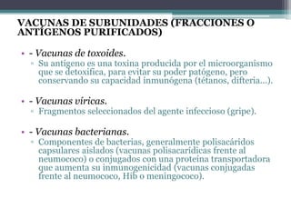 VACUNAS DE SUBUNIDADES (FRACCIONES O
ANTÍGENOS PURIFICADOS)
• - Vacunas de toxoides.
▫ Su antígeno es una toxina producida por el microorganismo
que se detoxifica, para evitar su poder patógeno, pero
conservando su capacidad inmunógena (tétanos, difteria...).
• - Vacunas víricas.
▫ Fragmentos seleccionados del agente infeccioso (gripe).
• - Vacunas bacterianas.
▫ Componentes de bacterias, generalmente polisacáridos
capsulares aislados (vacunas polisacarídicas frente al
neumococo) o conjugados con una proteína transportadora
que aumenta su inmunogenicidad (vacunas conjugadas
frente al neumococo, Hib o meningococo).
 
