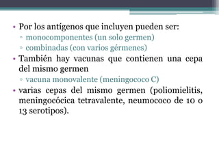 • Por los antígenos que incluyen pueden ser:
▫ monocomponentes (un solo germen)
▫ combinadas (con varios gérmenes)
• También hay vacunas que contienen una cepa
del mismo germen
▫ vacuna monovalente (meningococo C)
• varias cepas del mismo germen (poliomielitis,
meningocócica tetravalente, neumococo de 10 o
13 serotipos).
 
