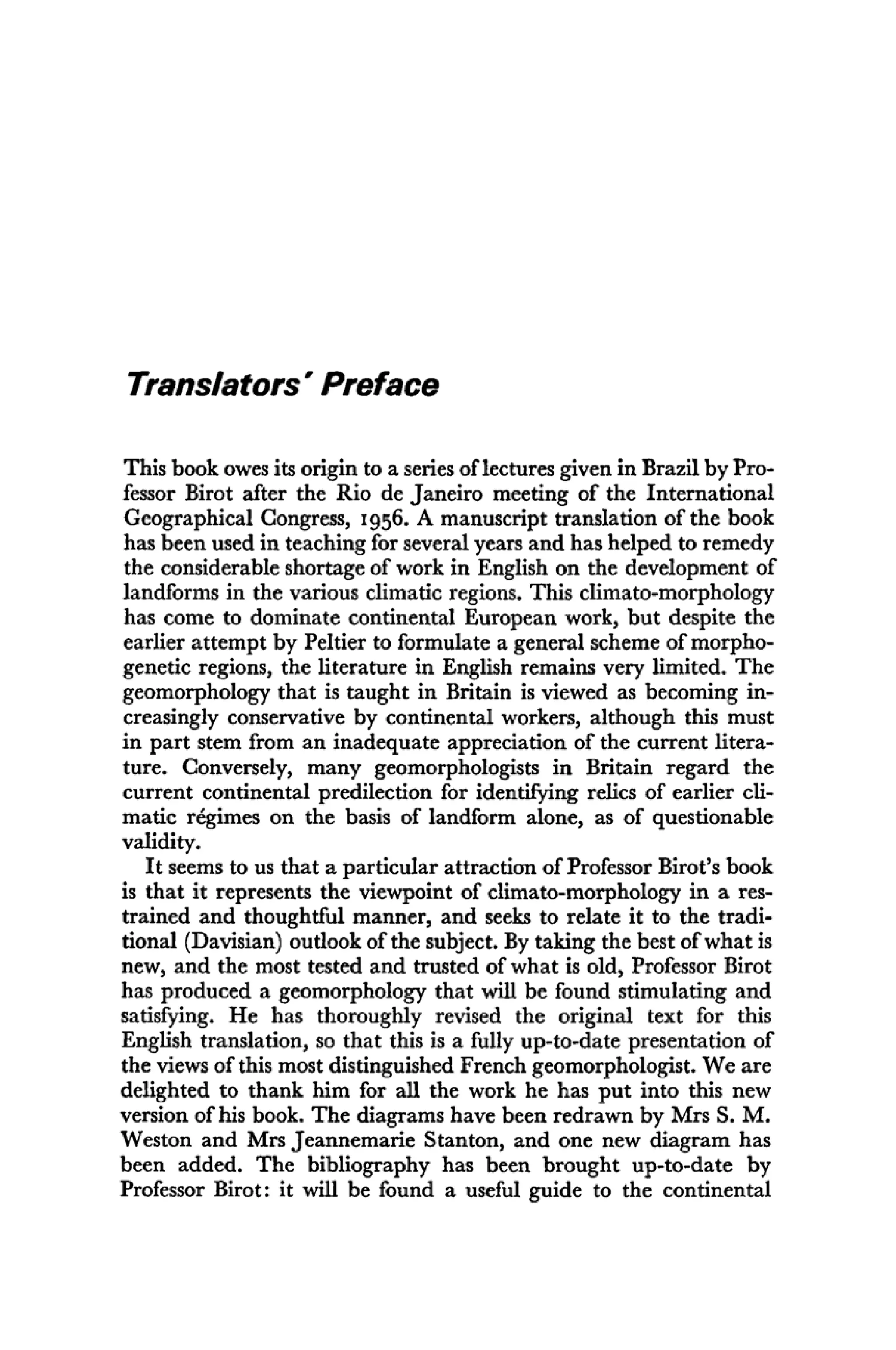 Translators' Preface
This book owes its origin to a series of lectures given in Brazil by Pro-
fessor Birot after the Rio de Janeiro meeting of the International
Geographical Congress, 1956. A manuscript translation of the book
has been used in teaching for several years and has helped to remedy
the considerable shortage of work in English on the development of
landforms in the various climatic regions. This climato-morphology
has come to dominate continental European work, but despite the
earlier attempt by Peltier to formulate a general scheme of morpho-
genetic regions, the literature in English remains very limited. The
geomorphology that is taught in Britain is viewed as becoming in-
creasingly conservative by continental workers, although this must
in part stem from an inadequate appreciation of the current litera-
ture. Conversely, many geomorphologists in Britain regard the
current continental predilection for identifying relics of earlier cli-
matic régimes on the basis of landform alone, as of questionable
validity.
It seems to us that a particular attraction of Professor Birot's book
is that it represents the viewpoint of climato-morphology in a res-
trained and thoughtful manner, and seeks to relate it to the tradi-
tional (Davisian) outlook of the subject. By taking the best of what is
new, and the most tested and trusted of what is old, Professor Birot
has produced a geomorphology that will be found stimulating and
satisfying. He has thoroughly revised the original text for this
English translation, so that this is a fully up-to-date presentation of
the views of this most distinguished French geomorphologist. We are
delighted to thank him for all the work he has put into this new
version of his book. The diagrams have been redrawn by Mrs S. M.
Weston and Mrs Jeannemarie Stanton, and one new diagram has
been added. The bibliography has been brought up-to-date by
Professor Birot: it will be found a useful guide to the continental
 