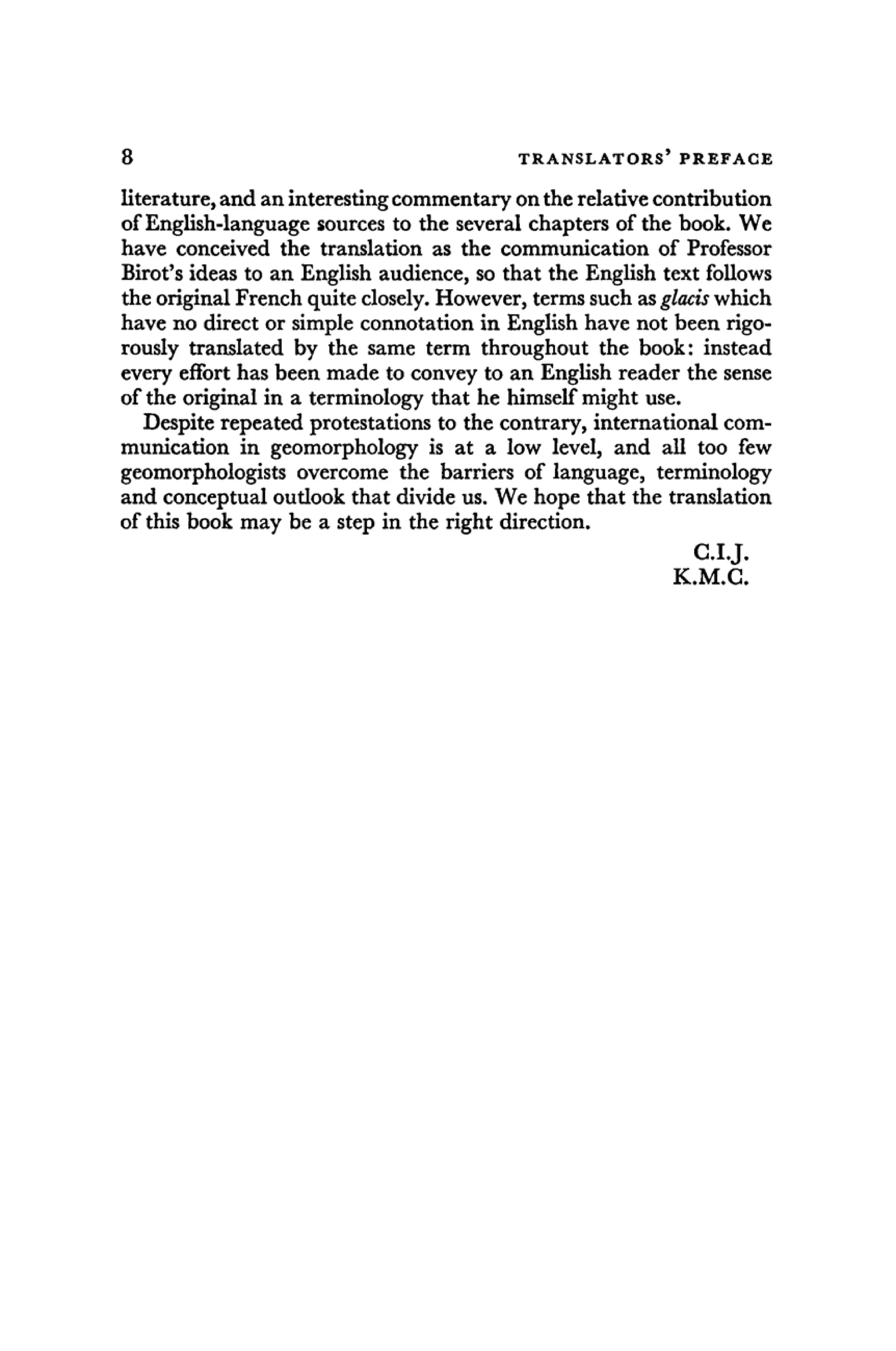 8 T R A N S L A T O R S ' P R E F A C E
literature, and an interesting commentary on the relative contribution
of English-language sources to the several chapters of the book. We
have conceived the translation as the communication of Professor
Birot's ideas to an English audience, so that the English text follows
the original French quite closely. However, terms such as glacis which
have no direct or simple connotation in English have not been rigo-
rously translated by the same term throughout the book: instead
every effort has been made to convey to an English reader the sense
of the original in a terminology that he himself might use.
Despite repeated protestations to the contrary, international com-
munication in geomorphology is at a low level, and all too few
geomorphologists overcome the barriers of language, terminology
and conceptual outlook that divide us. We hope that the translation
of this book may be a step in the right direction.
C.I.J.
K.M.C.
 