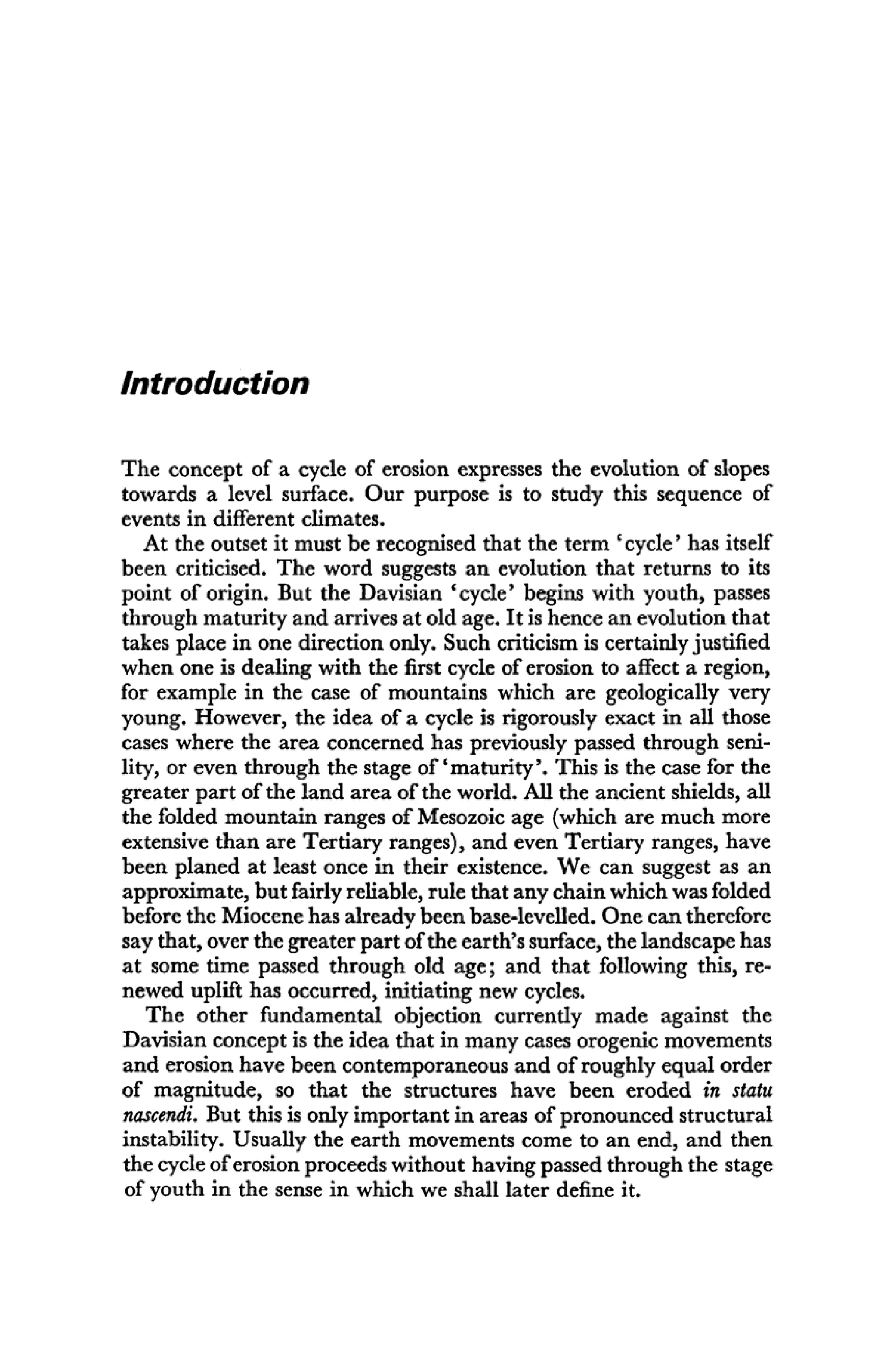 Introduction
The concept of a cycle of erosion expresses the evolution of slopes
towards a level surface. Our purpose is to study this sequence of
events in different climates.
At the outset it must be recognised that the term ' cycle' has itself
been criticised. The word suggests an evolution that returns to its
point of origin. But the Davisian 'cycle' begins with youth, passes
through maturity and arrives at old age. It is hence an evolution that
takes place in one direction only. Such criticism is certainly justified
when one is dealing with the first cycle of erosion to affect a region,
for example in the case of mountains which are geologically very
young. However, the idea of a cycle is rigorously exact in all those
cases where the area concerned has previously passed through seni-
lity, or even through the stage of'maturity'. This is the case for the
greater part of the land area of the world. All the ancient shields, all
the folded mountain ranges of Mesozoic age (which are much more
extensive than are Tertiary ranges), and even Tertiary ranges, have
been planed at least once in their existence. We can suggest as an
approximate, but fairly reliable, rule that any chain which was folded
before the Miocene has already been base-levelled. One can therefore
say that, over the greater part of the earth's surface, the landscape has
at some time passed through old age; and that following this, re-
newed uplift has occurred, initiating new cycles.
The other fundamental objection currently made against the
Davisian concept is the idea that in many cases orogenic movements
and erosion have been contemporaneous and of roughly equal order
of magnitude, so that the structures have been eroded in statu
nascendi. But this is only important in areas of pronounced structural
instability. Usually the earth movements come to an end, and then
the cycle of erosion proceeds without having passed through the stage
of youth in the sense in which we shall later define it.
 