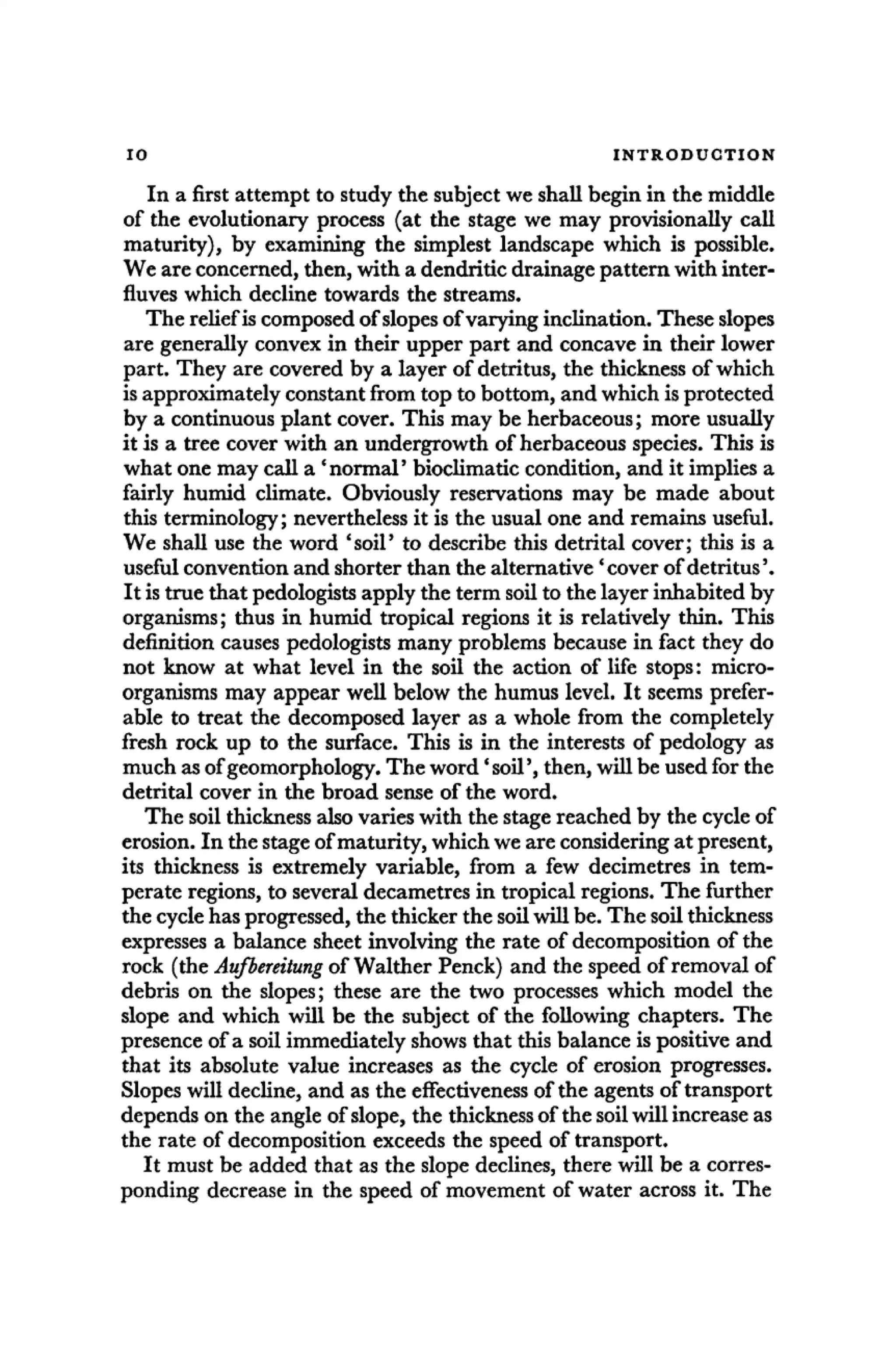 10 INTRODUCTION
In a first attempt to study the subject we shall begin in the middle
of the evolutionary process (at the stage we may provisionally call
maturity), by examining the simplest landscape which is possible.
We are concerned, then, with a dendritic drainage pattern with inter-
fluves which decline towards the streams.
The relief is composed of slopes of varying inclination. These slopes
are generally convex in their upper part and concave in their lower
part. They are covered by a layer of detritus, the thickness of which
is approximately constant from top to bottom, and which is protected
by a continuous plant cover. This may be herbaceous; more usually
it is a tree cover with an undergrowth of herbaceous species. This is
what one may call a 'normal' bioclimatic condition, and it implies a
fairly humid climate. Obviously reservations may be made about
this terminology; nevertheless it is the usual one and remains useful.
We shall use the word 'soil' to describe this detrital cover; this is a
useful convention and shorter than the alternative 'cover of detritus'.
It is true that pedologists apply the term soil to the layer inhabited by
organisms; thus in humid tropical regions it is relatively thin. This
definition causes pedologists many problems because in fact they do
not know at what level in the soil the action of life stops: micro-
organisms may appear well below the humus level. It seems prefer-
able to treat the decomposed layer as a whole from the completely
fresh rock up to the surface. This is in the interests of pedology as
much as of geomorphology. The word' soil', then, will be used for the
detrital cover in the broad sense of the word.
The soil thickness also varies with the stage reached by the cycle of
erosion. In the stage of maturity, which we are considering at present,
its thickness is extremely variable, from a few decimetres in tem-
perate regions, to several decametres in tropical regions. The further
the cycle has progressed, the thicker the soil will be. The soil thickness
expresses a balance sheet involving the rate of decomposition of the
rock (the Aufbereitung of Walther Penck) and the speed of removal of
debris on the slopes; these are the two processes which model the
slope and which will be the subject of the following chapters. The
presence of a soil immediately shows that this balance is positive and
that its absolute value increases as the cycle of erosion progresses.
Slopes will decline, and as the effectiveness of the agents of transport
depends on the angle of slope, the thickness of the soil will increase as
the rate of decomposition exceeds the speed of transport.
It must be added that as the slope declines, there will be a corres-
ponding decrease in the speed of movement of water across it. The
 