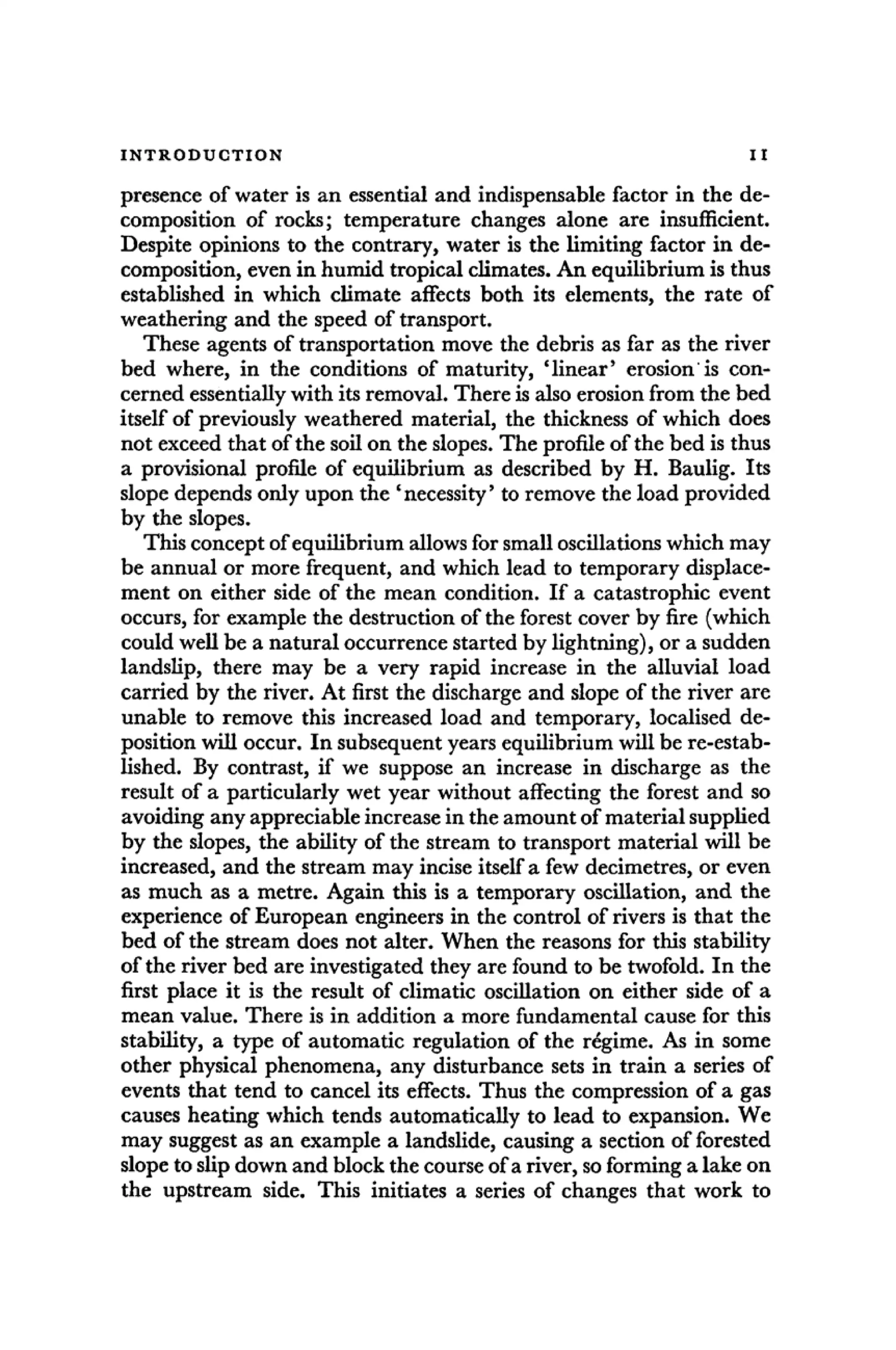 INTRODUCTION II
presence of water is an essential and indispensable factor in the de-
composition of rocks; temperature changes alone are insufficient.
Despite opinions to the contrary, water is the limiting factor in de-
composition, even in humid tropical climates. An equilibrium is thus
established in which climate affects both its elements, the rate of
weathering and the speed of transport.
These agents of transportation move the debris as far as the river
bed where, in the conditions of maturity, 'linear' erosion is con-
cerned essentially with its removal. There is also erosion from the bed
itself of previously weathered material, the thickness of which does
not exceed that of the soil on the slopes. The profile of the bed is thus
a provisional profile of equilibrium as described by H. Baulig. Its
slope depends only upon the 'necessity' to remove the load provided
by the slopes.
This concept of equilibrium allows for small oscillations which may
be annual or more frequent, and which lead to temporary displace-
ment on either side of the mean condition. If a catastrophic event
occurs, for example the destruction of the forest cover by fire (which
could well be a natural occurrence started by lightning), or a sudden
landslip, there may be a very rapid increase in the alluvial load
carried by the river. At first the discharge and slope of the river are
unable to remove this increased load and temporary, localised de-
position will occur. In subsequent years equilibrium will be re-estab-
lished. By contrast, if we suppose an increase in discharge as the
result of a particularly wet year without affecting the forest and so
avoiding any appreciable increase in the amount of material supplied
by the slopes, the ability of the stream to transport material will be
increased, and the stream may incise itself a few decimetres, or even
as much as a metre. Again this is a temporary oscillation, and the
experience of European engineers in the control of rivers is that the
bed of the stream does not alter. When the reasons for this stability
of the river bed are investigated they are found to be twofold. In the
first place it is the result of climatic oscillation on either side of a
mean value. There is in addition a more fundamental cause for this
stability, a type of automatic regulation of the regime. As in some
other physical phenomena, any disturbance sets in train a series of
events that tend to cancel its effects. Thus the compression of a gas
causes heating which tends automatically to lead to expansion. We
may suggest as an example a landslide, causing a section of forested
slope to slip down and block the course of a river, so forming a lake on
the upstream side. This initiates a series of changes that work to
 
