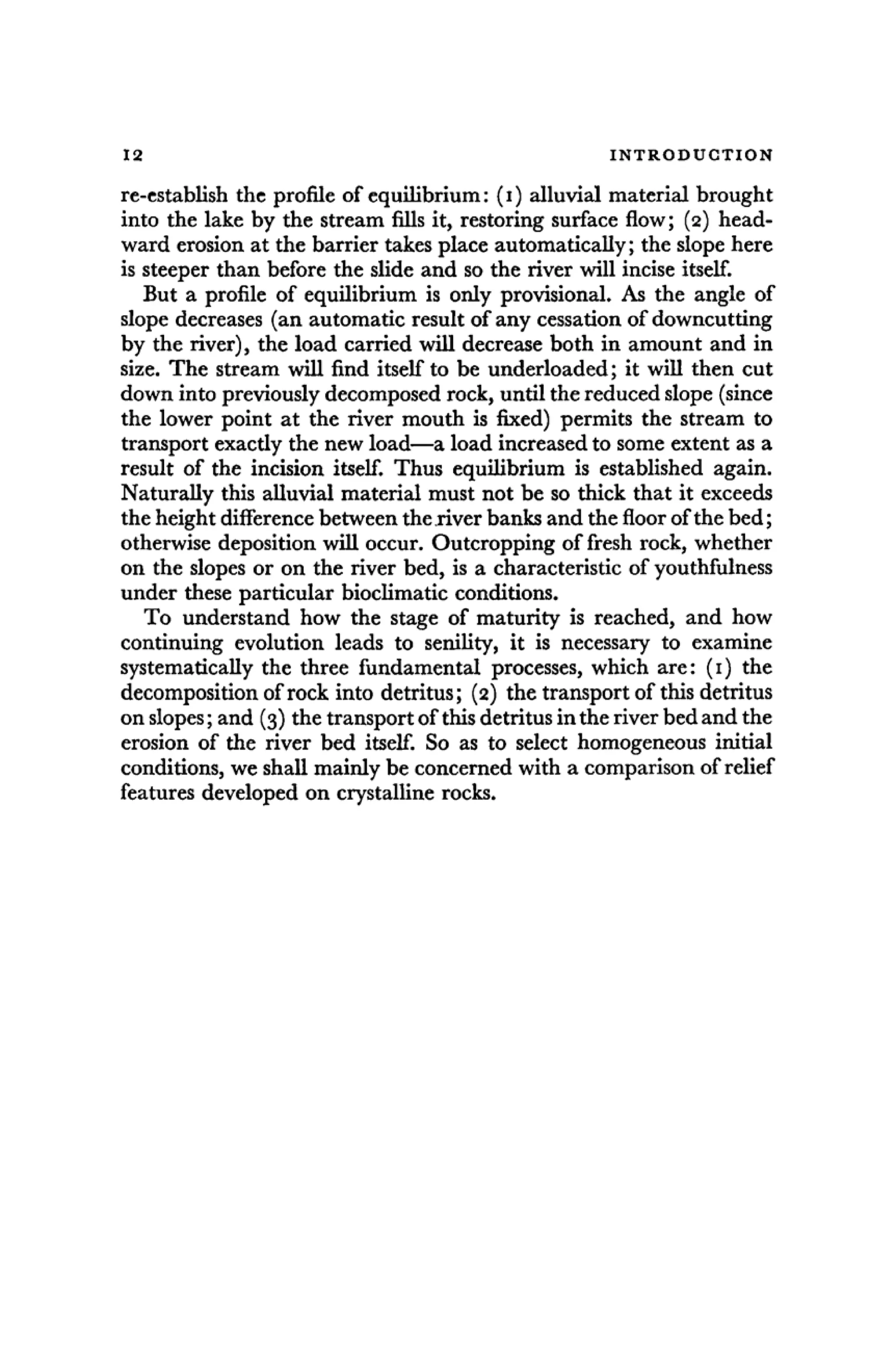 12 I N T R O D U C T I O N
re-establish the profile of equilibrium: (i) alluvial material brought
into the lake by the stream fills it, restoring surface flow; (2) head-
ward erosion at the barrier takes place automatically; the slope here
is steeper than before the slide and so the river will incise itself.
But a profile of equilibrium is only provisional. As the angle of
slope decreases (an automatic result of any cessation of downcutting
by the river), the load carried will decrease both in amount and in
size. The stream will find itself to be underloaded; it will then cut
down into previously decomposed rock, until the reduced slope (since
the lower point at the river mouth is fixed) permits the stream to
transport exacdy the new load—a load increased to some extent as a
result of the incision itself. Thus equilibrium is established again.
Naturally this alluvial material must not be so thick that it exceeds
the height difference between the river banks and the floor of the bed;
otherwise deposition will occur. Outcropping of fresh rock, whether
on the slopes or on the river bed, is a characteristic of youthfulness
under these particular bioclimatic conditions.
To understand how the stage of maturity is reached, and how
continuing evolution leads to senility, it is necessary to examine
systematically the three fundamental processes, which are: (1) the
decomposition of rock into detritus; (2) the transport of this detritus
on slopes; and (3) the transport of this detritus in the river bed and the
erosion of the river bed itself. So as to select homogeneous initial
conditions, we shall mainly be concerned with a comparison of relief
features developed on crystalline rocks.
 