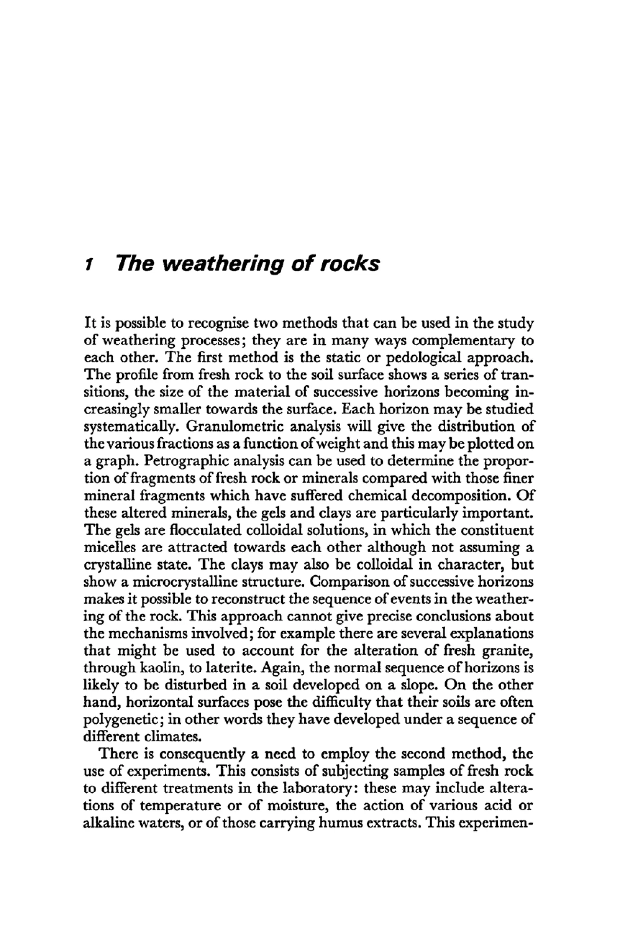 1 The weathering of rocks
It is possible to recognise two methods that can be used in the study
of weathering processes; they are in many ways complementary to
each other. The first method is the static or pedological approach.
The profile from fresh rock to the soil surface shows a series of tran-
sitions, the size of the material of successive horizons becoming in-
creasingly smaller towards the surface. Each horizon may be studied
systematically. Granulometric analysis will give the distribution of
the various fractions as a function ofweight and this may be plotted on
a graph. Petrographic analysis can be used to determine the propor-
tion of fragments of fresh rock or minerals compared with those finer
mineral fragments which have suffered chemical decomposition. Of
these altered minerals, the gels and clays are particularly important.
The gels are flocculated colloidal solutions, in which the constituent
micelles are attracted towards each other although not assuming a
crystalline state. The clays may also be colloidal in character, but
show a microcrystalline structure. Comparison of successive horizons
makes it possible to reconstruct the sequence of events in the weather-
ing of the rock. This approach cannot give precise conclusions about
the mechanisms involved; for example there are several explanations
that might be used to account for the alteration of fresh granite,
through kaolin, to laterite. Again, the normal sequence of horizons is
likely to be disturbed in a soil developed on a slope. On the other
hand, horizontal surfaces pose the difficulty that their soils are often
polygenetic; in other words they have developed under a sequence of
different climates.
There is consequently a need to employ the second method, the
use of experiments. This consists of subjecting samples of fresh rock
to different treatments in the laboratory: these may include altera-
tions of temperature or of moisture, the action of various acid or
alkaline waters, or of those carrying humus extracts. This experimen-
 