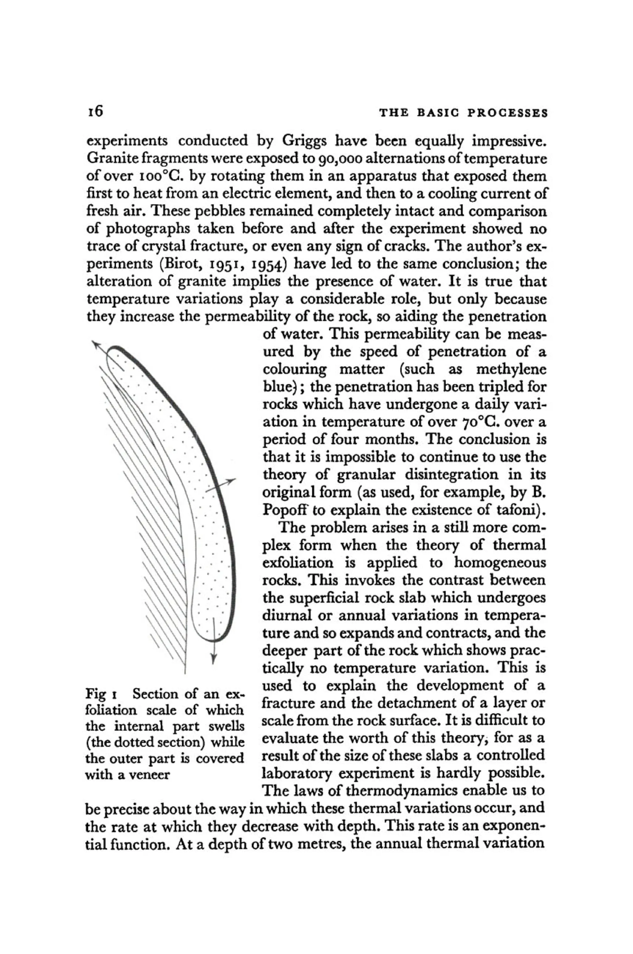 i6 T H E BASIC P R O C E S S E S
experiments conducted by Griggs have been equally impressive.
Granite fragments were exposed to 90,000 alternations of temperature
of over ioo°G. by rotating them in an apparatus that exposed them
first to heat from an electric element, and then to a cooling current of
fresh air. These pebbles remained completely intact and comparison
of photographs taken before and after the experiment showed no
trace of crystal fracture, or even any sign of cracks. The author's ex-
periments (Birot, 1951, 1954) have led to the same conclusion; the
alteration of granite implies the presence of water. It is true that
temperature variations play a considerable role, but only because
they increase the permeability of the rock, so aiding the penetration
of water. This permeability can be meas-
ured by the speed of penetration of a
colouring matter (such as methylene
blue); the penetration has been tripled for
rocks which have undergone a daily vari-
ation in temperature of over 7o°C. over a
period of four months. The conclusion is
that it is impossible to continue to use the
theory of granular disintegration in its
original form (as used, for example, by B.
Popoff to explain the existence of tafoni).
The problem arises in a still more com-
plex form when the theory of thermal
exfoliation is applied to homogeneous
rocks. This invokes the contrast between
the superficial rock slab which undergoes
diurnal or annual variations in tempera-
ture and so expands and contracts, and the
deeper part of the rock which shows prac-
tically no temperature variation. This is
— c . - used to explain the development of a
Fig 1 Section of an ex- _ ^ f . , , , r
c ,
foliation scale of which f r a ft u /e a n ? t h e detachment of a layer or
the internal part swells s c a l e f r o m t h e r o c k surface. It is difficult to
(the dotted section) while evaluate the worth of this theory, for as a
the outer part is covered result of the size of these slabs a controlled
with a veneer laboratory experiment is hardly possible.
The laws of thermodynamics enable us to
be precise about the way in which these thermal variations occur, and
the rate at which they decrease with depth. This rate is an exponen-
tial function. At a depth of two metres, the annual thermal variation
 