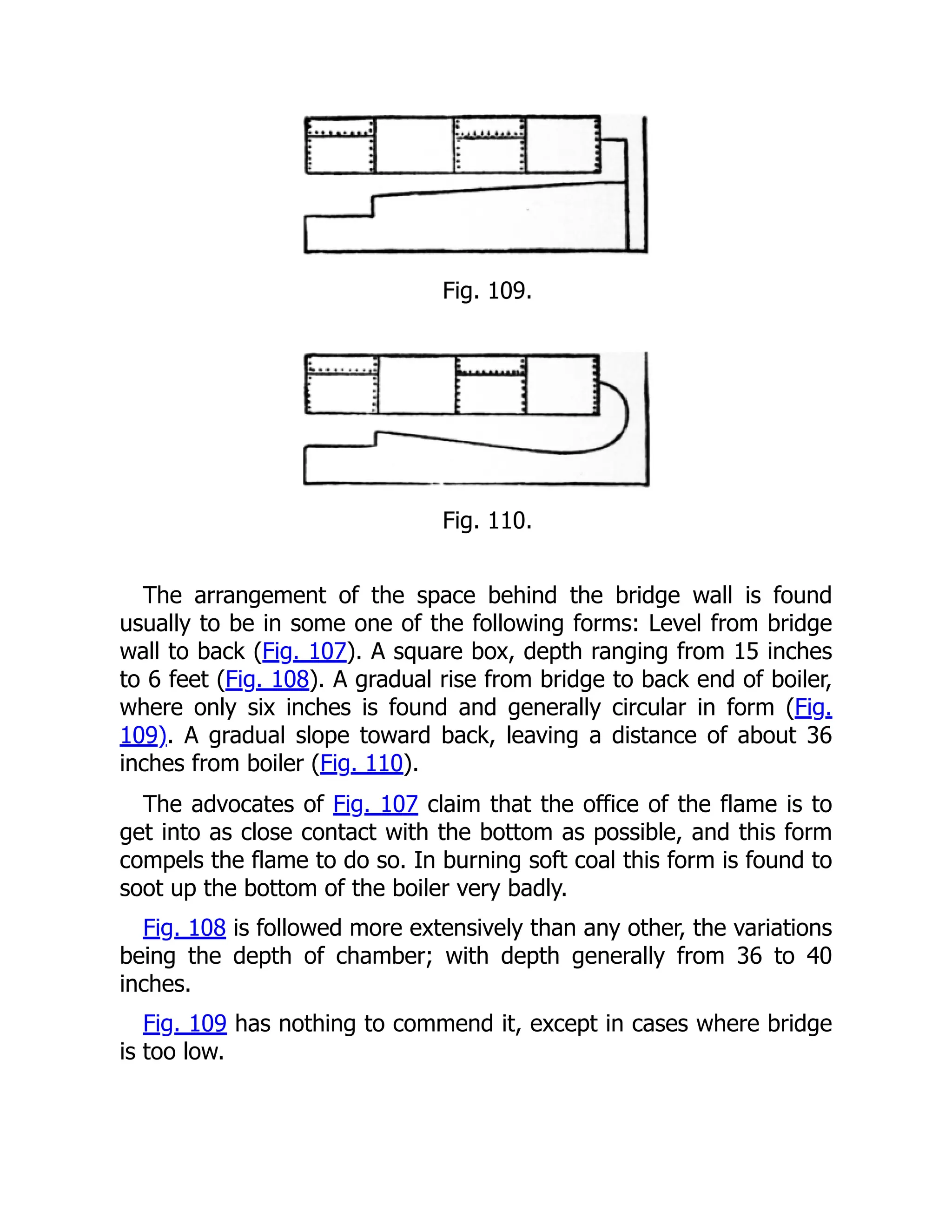 Fig. 109.
Fig. 110.
The arrangement of the space behind the bridge wall is found
usually to be in some one of the following forms: Level from bridge
wall to back (Fig. 107). A square box, depth ranging from 15 inches
to 6 feet (Fig. 108). A gradual rise from bridge to back end of boiler,
where only six inches is found and generally circular in form (Fig.
109). A gradual slope toward back, leaving a distance of about 36
inches from boiler (Fig. 110).
The advocates of Fig. 107 claim that the office of the flame is to
get into as close contact with the bottom as possible, and this form
compels the flame to do so. In burning soft coal this form is found to
soot up the bottom of the boiler very badly.
Fig. 108 is followed more extensively than any other, the variations
being the depth of chamber; with depth generally from 36 to 40
inches.
Fig. 109 has nothing to commend it, except in cases where bridge
is too low.
 