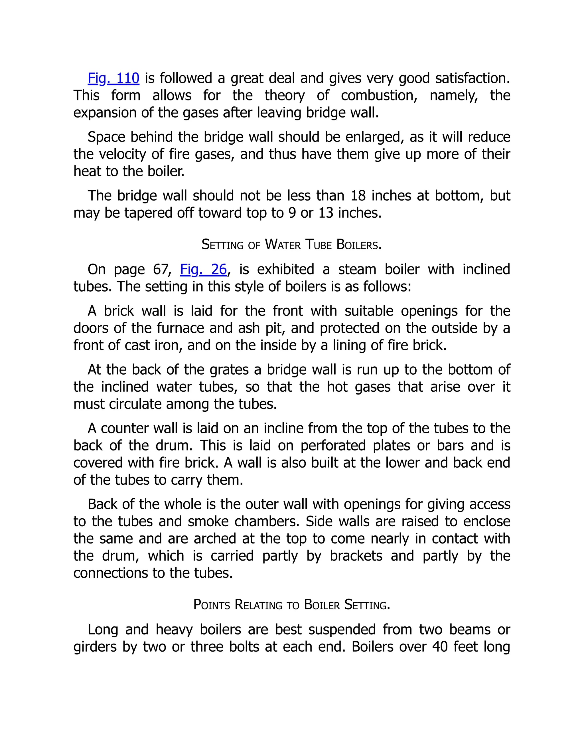 Fig. 110 is followed a great deal and gives very good satisfaction.
This form allows for the theory of combustion, namely, the
expansion of the gases after leaving bridge wall.
Space behind the bridge wall should be enlarged, as it will reduce
the velocity of fire gases, and thus have them give up more of their
heat to the boiler.
The bridge wall should not be less than 18 inches at bottom, but
may be tapered off toward top to 9 or 13 inches.
Setting of Water Tube Boilers.
On page 67, Fig. 26, is exhibited a steam boiler with inclined
tubes. The setting in this style of boilers is as follows:
A brick wall is laid for the front with suitable openings for the
doors of the furnace and ash pit, and protected on the outside by a
front of cast iron, and on the inside by a lining of fire brick.
At the back of the grates a bridge wall is run up to the bottom of
the inclined water tubes, so that the hot gases that arise over it
must circulate among the tubes.
A counter wall is laid on an incline from the top of the tubes to the
back of the drum. This is laid on perforated plates or bars and is
covered with fire brick. A wall is also built at the lower and back end
of the tubes to carry them.
Back of the whole is the outer wall with openings for giving access
to the tubes and smoke chambers. Side walls are raised to enclose
the same and are arched at the top to come nearly in contact with
the drum, which is carried partly by brackets and partly by the
connections to the tubes.
Points Relating to Boiler Setting.
Long and heavy boilers are best suspended from two beams or
girders by two or three bolts at each end. Boilers over 40 feet long
 