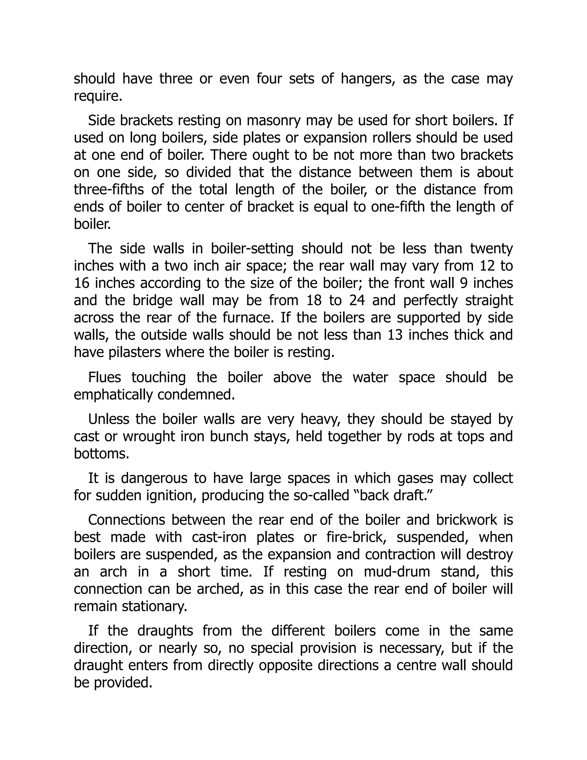 should have three or even four sets of hangers, as the case may
require.
Side brackets resting on masonry may be used for short boilers. If
used on long boilers, side plates or expansion rollers should be used
at one end of boiler. There ought to be not more than two brackets
on one side, so divided that the distance between them is about
three-fifths of the total length of the boiler, or the distance from
ends of boiler to center of bracket is equal to one-fifth the length of
boiler.
The side walls in boiler-setting should not be less than twenty
inches with a two inch air space; the rear wall may vary from 12 to
16 inches according to the size of the boiler; the front wall 9 inches
and the bridge wall may be from 18 to 24 and perfectly straight
across the rear of the furnace. If the boilers are supported by side
walls, the outside walls should be not less than 13 inches thick and
have pilasters where the boiler is resting.
Flues touching the boiler above the water space should be
emphatically condemned.
Unless the boiler walls are very heavy, they should be stayed by
cast or wrought iron bunch stays, held together by rods at tops and
bottoms.
It is dangerous to have large spaces in which gases may collect
for sudden ignition, producing the so-called “back draft.”
Connections between the rear end of the boiler and brickwork is
best made with cast-iron plates or fire-brick, suspended, when
boilers are suspended, as the expansion and contraction will destroy
an arch in a short time. If resting on mud-drum stand, this
connection can be arched, as in this case the rear end of boiler will
remain stationary.
If the draughts from the different boilers come in the same
direction, or nearly so, no special provision is necessary, but if the
draught enters from directly opposite directions a centre wall should
be provided.
 