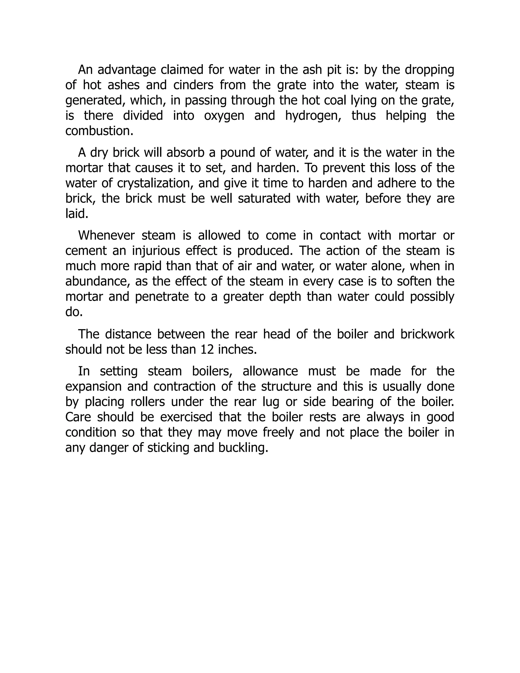 An advantage claimed for water in the ash pit is: by the dropping
of hot ashes and cinders from the grate into the water, steam is
generated, which, in passing through the hot coal lying on the grate,
is there divided into oxygen and hydrogen, thus helping the
combustion.
A dry brick will absorb a pound of water, and it is the water in the
mortar that causes it to set, and harden. To prevent this loss of the
water of crystalization, and give it time to harden and adhere to the
brick, the brick must be well saturated with water, before they are
laid.
Whenever steam is allowed to come in contact with mortar or
cement an injurious effect is produced. The action of the steam is
much more rapid than that of air and water, or water alone, when in
abundance, as the effect of the steam in every case is to soften the
mortar and penetrate to a greater depth than water could possibly
do.
The distance between the rear head of the boiler and brickwork
should not be less than 12 inches.
In setting steam boilers, allowance must be made for the
expansion and contraction of the structure and this is usually done
by placing rollers under the rear lug or side bearing of the boiler.
Care should be exercised that the boiler rests are always in good
condition so that they may move freely and not place the boiler in
any danger of sticking and buckling.
 