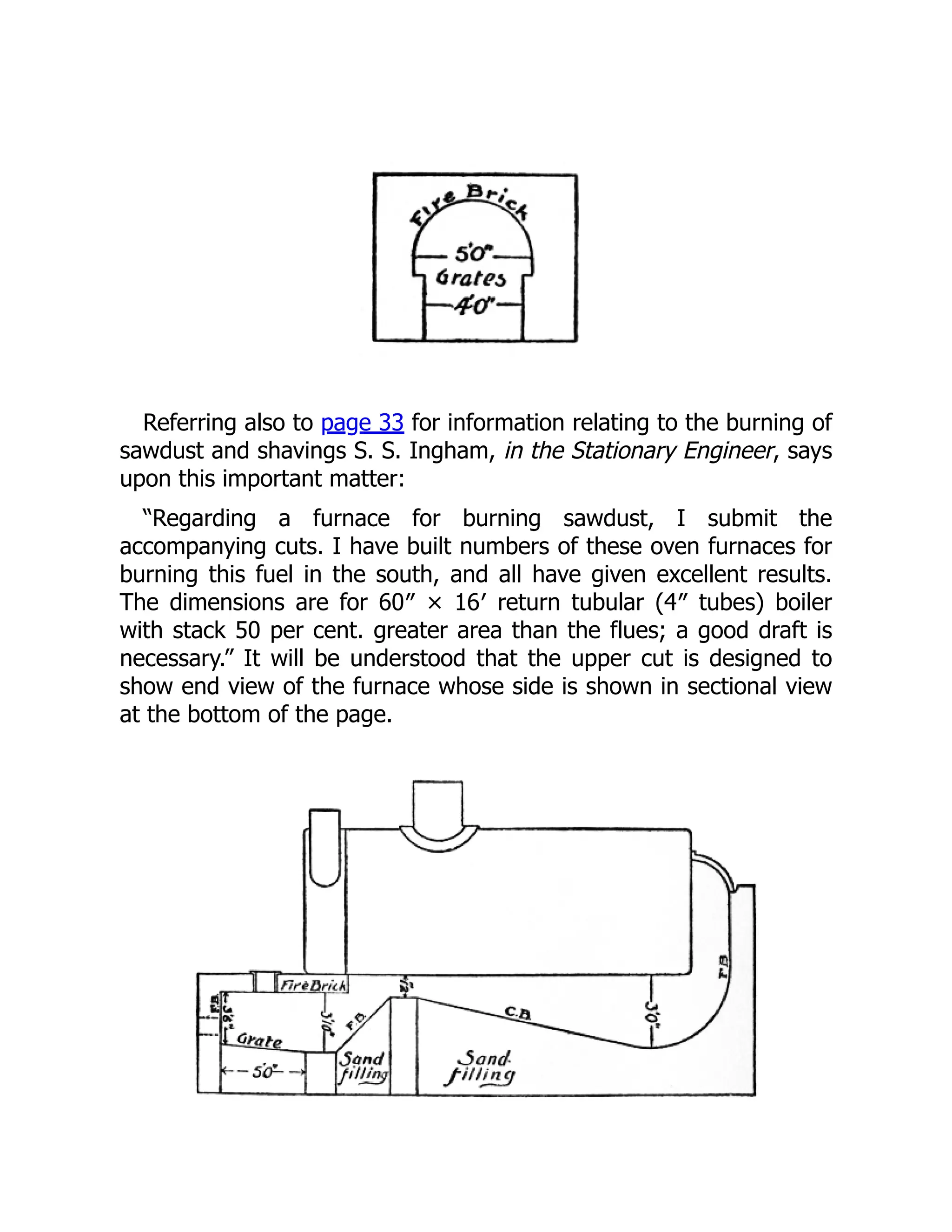 Referring also to page 33 for information relating to the burning of
sawdust and shavings S. S. Ingham, in the Stationary Engineer, says
upon this important matter:
“Regarding a furnace for burning sawdust, I submit the
accompanying cuts. I have built numbers of these oven furnaces for
burning this fuel in the south, and all have given excellent results.
The dimensions are for 60″ × 16′ return tubular (4″ tubes) boiler
with stack 50 per cent. greater area than the flues; a good draft is
necessary.” It will be understood that the upper cut is designed to
show end view of the furnace whose side is shown in sectional view
at the bottom of the page.
 