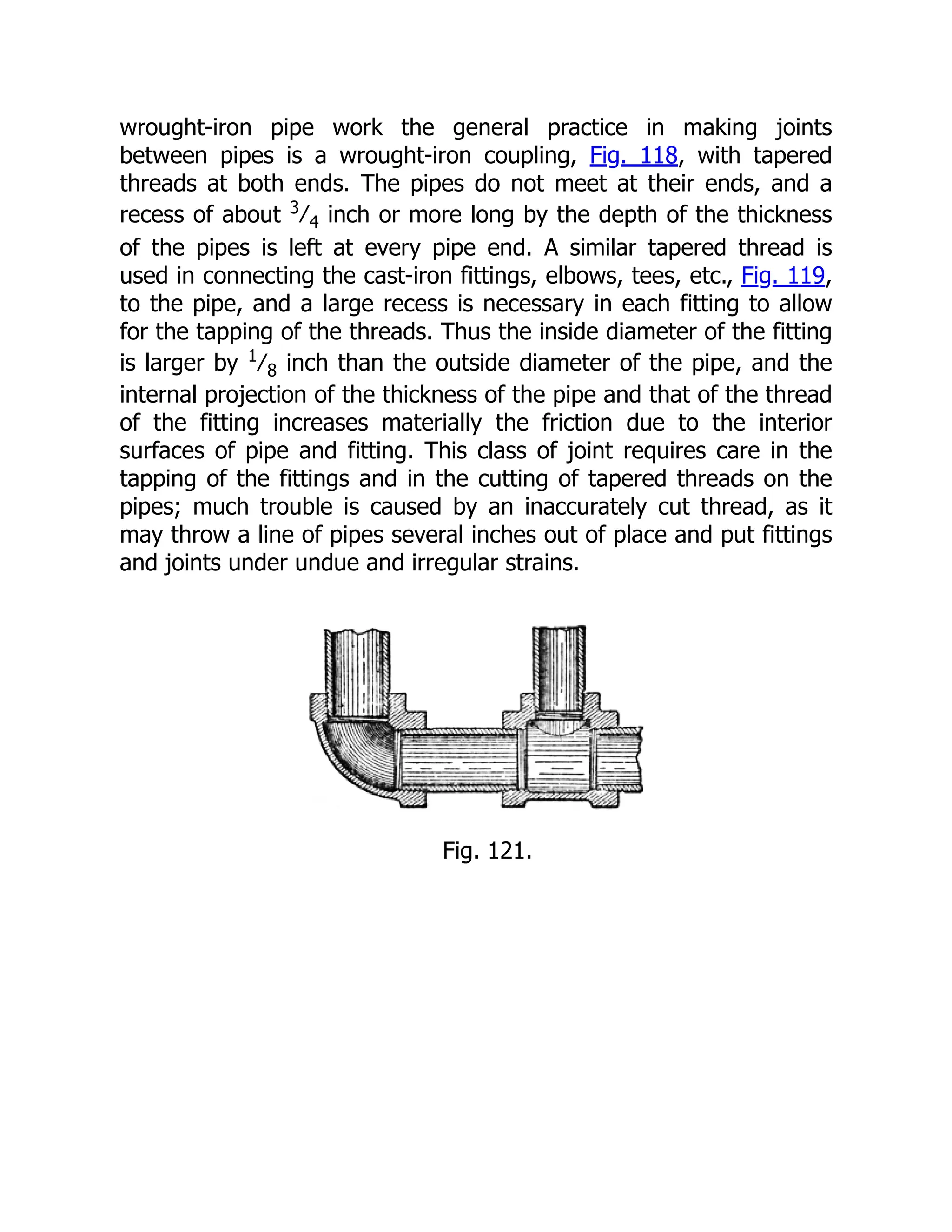 wrought-iron pipe work the general practice in making joints
between pipes is a wrought-iron coupling, Fig. 118, with tapered
threads at both ends. The pipes do not meet at their ends, and a
recess of about 3
⁄4 inch or more long by the depth of the thickness
of the pipes is left at every pipe end. A similar tapered thread is
used in connecting the cast-iron fittings, elbows, tees, etc., Fig. 119,
to the pipe, and a large recess is necessary in each fitting to allow
for the tapping of the threads. Thus the inside diameter of the fitting
is larger by 1
⁄8 inch than the outside diameter of the pipe, and the
internal projection of the thickness of the pipe and that of the thread
of the fitting increases materially the friction due to the interior
surfaces of pipe and fitting. This class of joint requires care in the
tapping of the fittings and in the cutting of tapered threads on the
pipes; much trouble is caused by an inaccurately cut thread, as it
may throw a line of pipes several inches out of place and put fittings
and joints under undue and irregular strains.
Fig. 121.
 