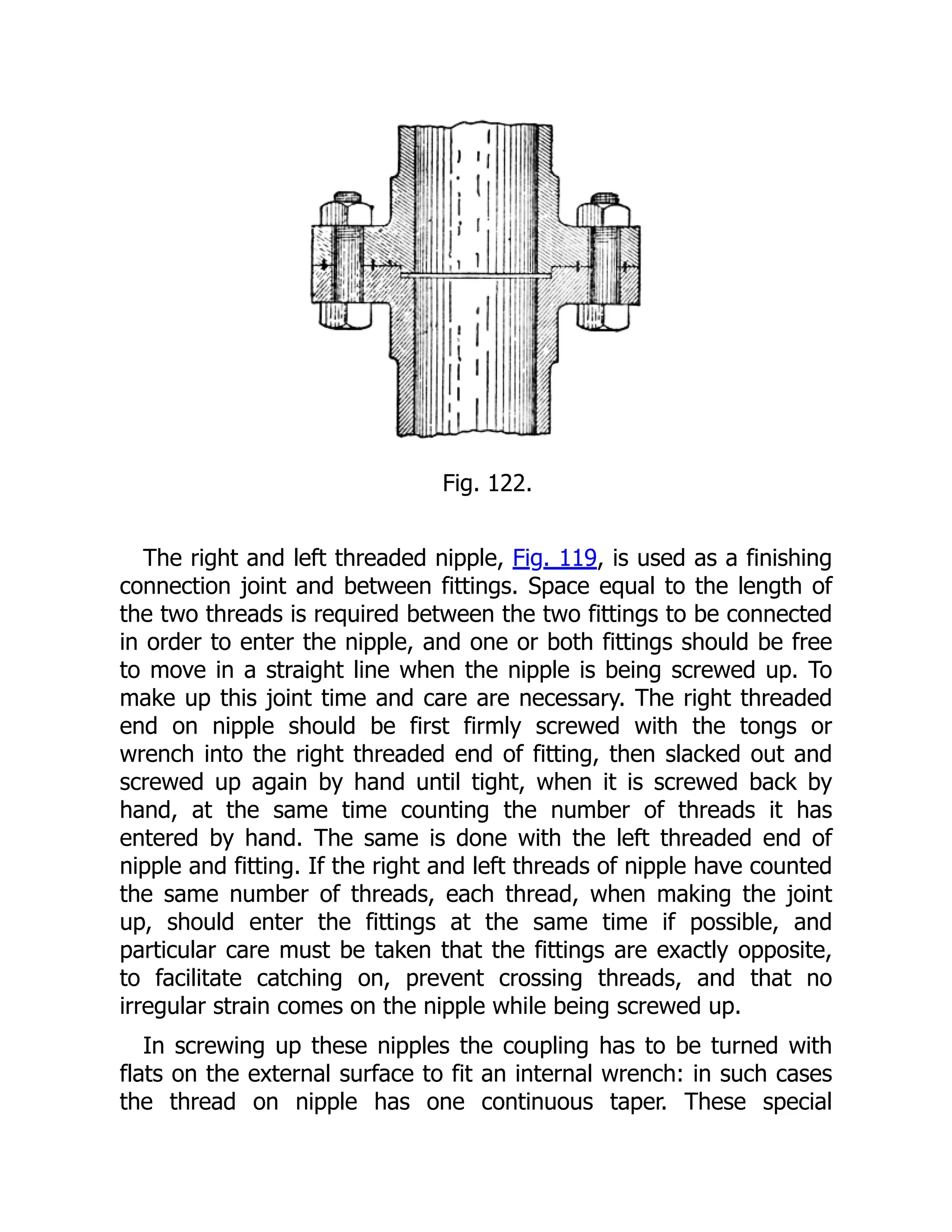 Fig. 122.
The right and left threaded nipple, Fig. 119, is used as a finishing
connection joint and between fittings. Space equal to the length of
the two threads is required between the two fittings to be connected
in order to enter the nipple, and one or both fittings should be free
to move in a straight line when the nipple is being screwed up. To
make up this joint time and care are necessary. The right threaded
end on nipple should be first firmly screwed with the tongs or
wrench into the right threaded end of fitting, then slacked out and
screwed up again by hand until tight, when it is screwed back by
hand, at the same time counting the number of threads it has
entered by hand. The same is done with the left threaded end of
nipple and fitting. If the right and left threads of nipple have counted
the same number of threads, each thread, when making the joint
up, should enter the fittings at the same time if possible, and
particular care must be taken that the fittings are exactly opposite,
to facilitate catching on, prevent crossing threads, and that no
irregular strain comes on the nipple while being screwed up.
In screwing up these nipples the coupling has to be turned with
flats on the external surface to fit an internal wrench: in such cases
the thread on nipple has one continuous taper. These special
 