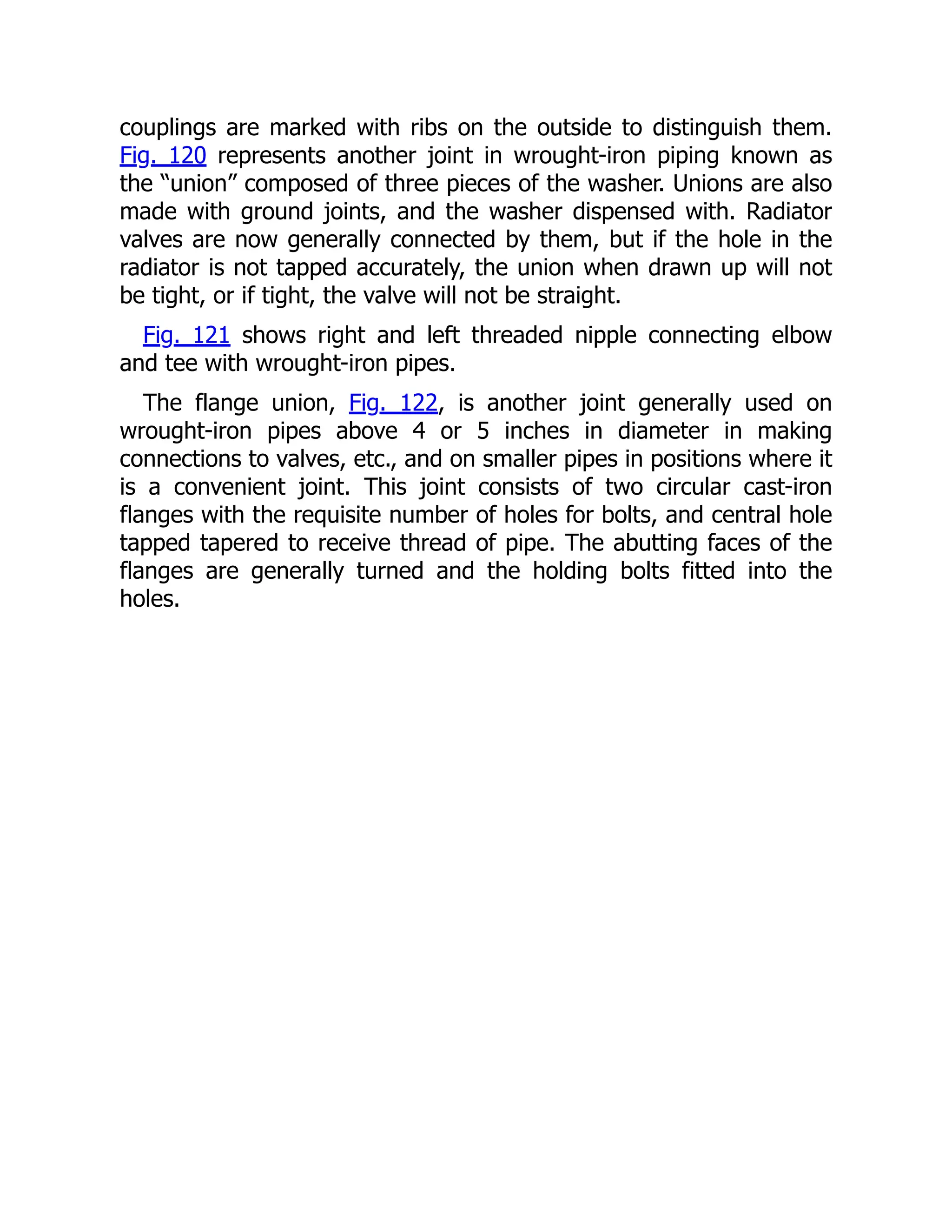 couplings are marked with ribs on the outside to distinguish them.
Fig. 120 represents another joint in wrought-iron piping known as
the “union” composed of three pieces of the washer. Unions are also
made with ground joints, and the washer dispensed with. Radiator
valves are now generally connected by them, but if the hole in the
radiator is not tapped accurately, the union when drawn up will not
be tight, or if tight, the valve will not be straight.
Fig. 121 shows right and left threaded nipple connecting elbow
and tee with wrought-iron pipes.
The flange union, Fig. 122, is another joint generally used on
wrought-iron pipes above 4 or 5 inches in diameter in making
connections to valves, etc., and on smaller pipes in positions where it
is a convenient joint. This joint consists of two circular cast-iron
flanges with the requisite number of holes for bolts, and central hole
tapped tapered to receive thread of pipe. The abutting faces of the
flanges are generally turned and the holding bolts fitted into the
holes.
 